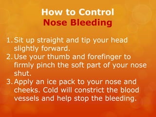 How to Control
Nose Bleeding
1.Sit up straight and tip your head
slightly forward.
2.Use your thumb and forefinger to
firmly pinch the soft part of your nose
shut.
3.Apply an ice pack to your nose and
cheeks. Cold will constrict the blood
vessels and help stop the bleeding.
 