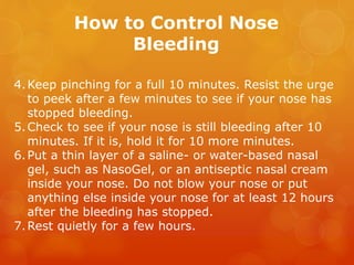 How to Control Nose
Bleeding
4.Keep pinching for a full 10 minutes. Resist the urge
to peek after a few minutes to see if your nose has
stopped bleeding.
5.Check to see if your nose is still bleeding after 10
minutes. If it is, hold it for 10 more minutes.
6.Put a thin layer of a saline- or water-based nasal
gel, such as NasoGel, or an antiseptic nasal cream
inside your nose. Do not blow your nose or put
anything else inside your nose for at least 12 hours
after the bleeding has stopped.
7.Rest quietly for a few hours.
 
