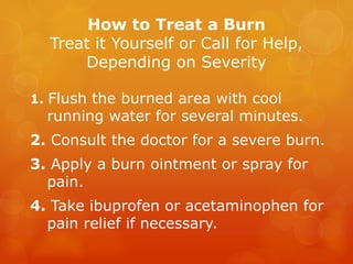 How to Treat a Burn
Treat it Yourself or Call for Help,
Depending on Severity
1. Flush the burned area with cool
running water for several minutes.
2. Consult the doctor for a severe burn.
3. Apply a burn ointment or spray for
pain.
4. Take ibuprofen or acetaminophen for
pain relief if necessary.
 