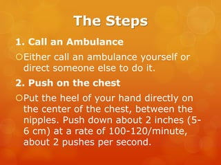 The Steps
1. Call an Ambulance
Either call an ambulance yourself or
direct someone else to do it.
2. Push on the chest
Put the heel of your hand directly on
the center of the chest, between the
nipples. Push down about 2 inches (5-
6 cm) at a rate of 100-120/minute,
about 2 pushes per second.
 