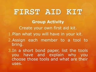 FIRST AID KIT
Group Activity
Create your own first aid kit.
1.Plan what you will have in your kit.
2.Assign each member to a tool to
bring.
3.In a short bond paper, list the tools
you have and explain why you
choose those tools and what are their
uses.
 
