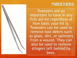 TWEEZERS
Tweezers are an
important to have in any
first aid kit regardless of
how basic your kit is.
Tweezers can be used to
remove tool debris such
as glass, dirt, or splinters
from a wound. They can
also be used to remove
stingers left behind by
bees.
 