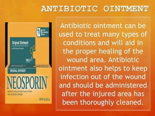 ANTIBIOTIC OINTMENT
Antibiotic ointment can be
used to treat many types of
conditions and will aid in
the proper healing of the
wound area. Antibiotic
ointment also helps to keep
infection out of the wound
and should be administered
after the injured area has
been thoroughly cleaned.
 