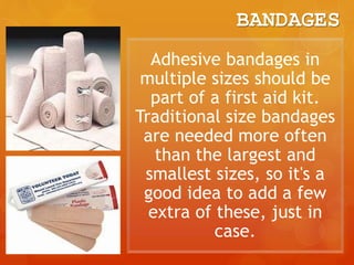 BANDAGES
Adhesive bandages in
multiple sizes should be
part of a first aid kit.
Traditional size bandages
are needed more often
than the largest and
smallest sizes, so it's a
good idea to add a few
extra of these, just in
case.
 