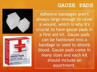 GAUZE PADS
Adhesive bandages aren't
always large enough to cover
a wound, which is why it's
crucial to have gauze pads in
a first aid kit. Gauze pads
can be fashioned into a
bandage or used to absorb
blood. Gauze pads come in
many sizes and each kit
should include an
assortment.
 