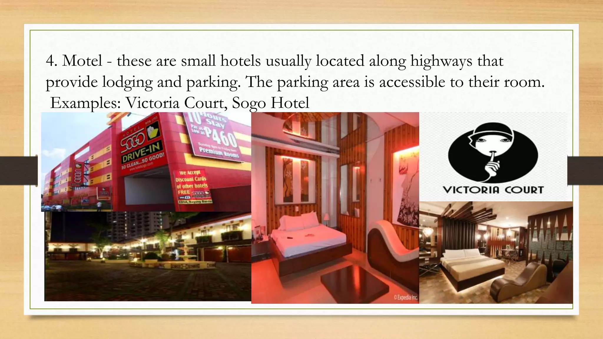 4. Motel - these are small hotels usually located along highways that
provide lodging and parking. The parking area is accessible to their room.
Examples: Victoria Court, Sogo Hotel
 