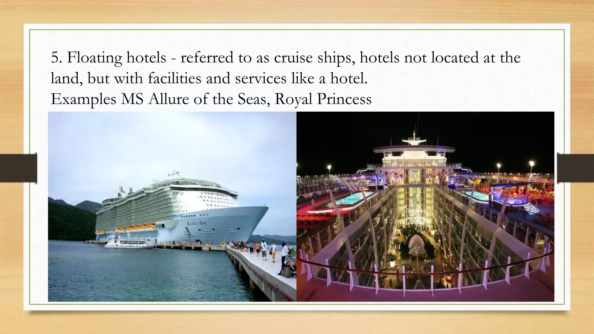 5. Floating hotels - referred to as cruise ships, hotels not located at the
land, but with facilities and services like a hotel.
Examples MS Allure of the Seas, Royal Princess
 