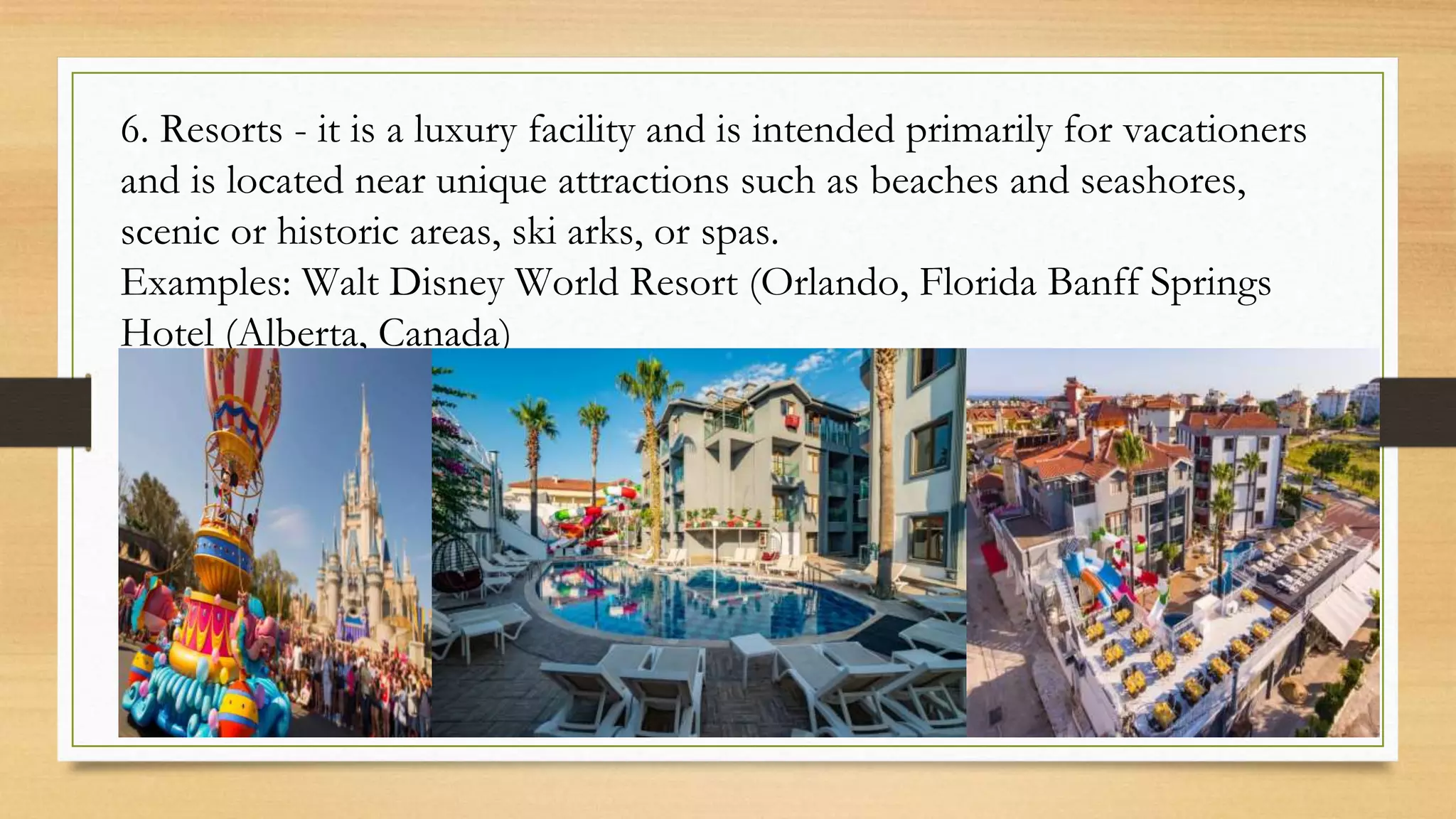 6. Resorts - it is a luxury facility and is intended primarily for vacationers
and is located near unique attractions such as beaches and seashores,
scenic or historic areas, ski arks, or spas.
Examples: Walt Disney World Resort (Orlando, Florida Banff Springs
Hotel (Alberta, Canada)
 