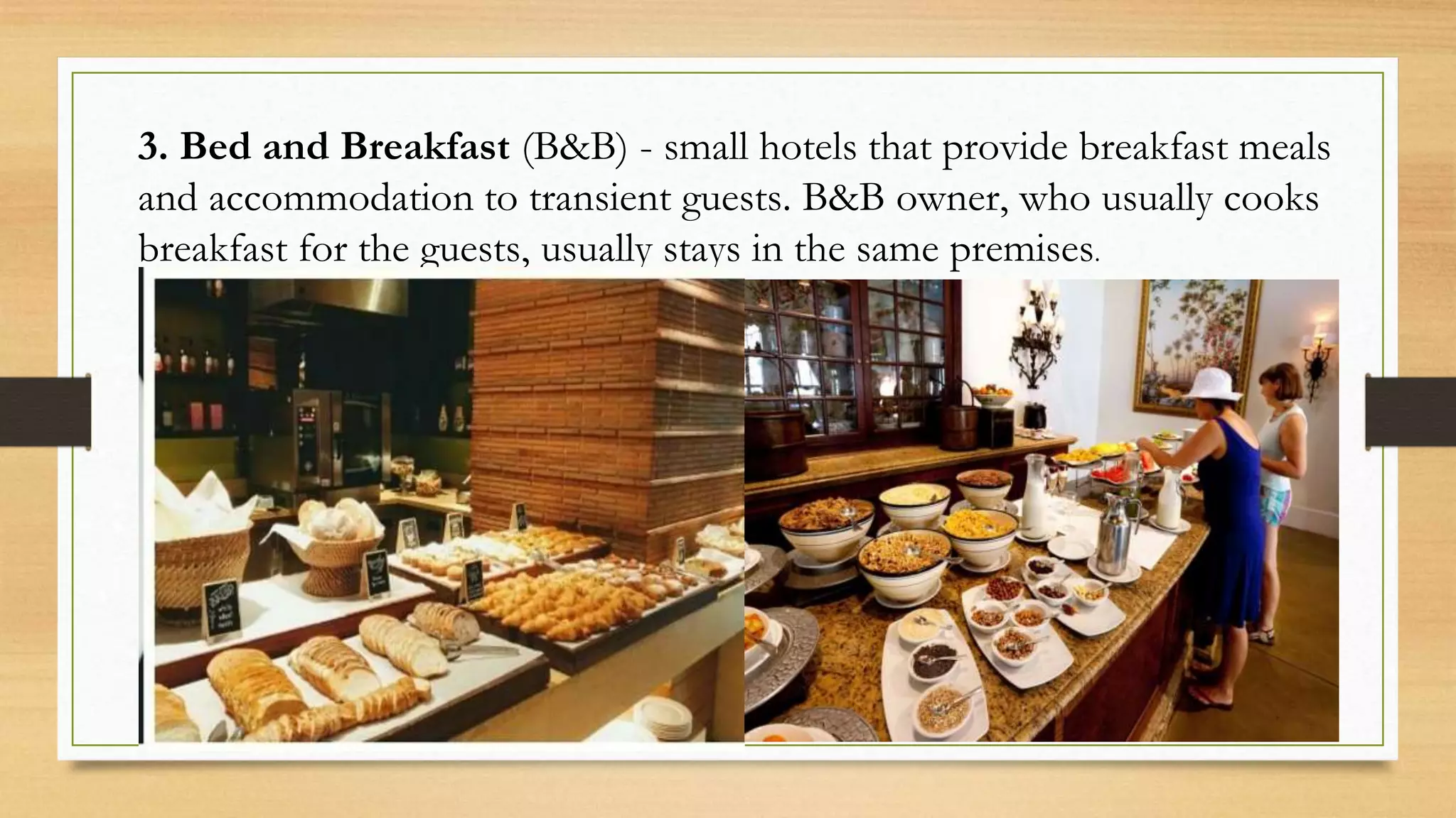 3. Bed and Breakfast (B&B) - small hotels that provide breakfast meals
and accommodation to transient guests. B&B owner, who usually cooks
breakfast for the guests, usually stays in the same premises.
 