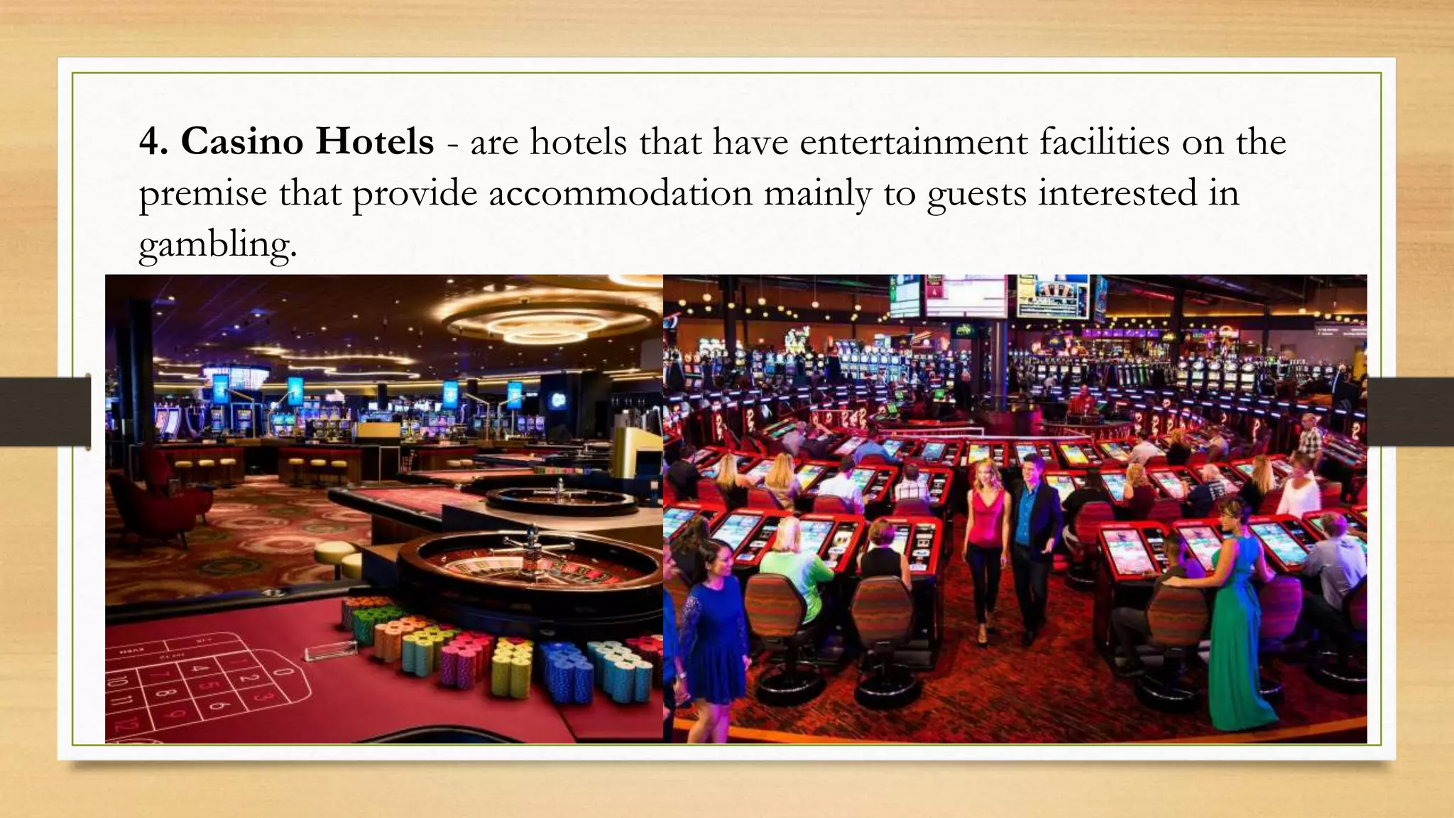 4. Casino Hotels - are hotels that have entertainment facilities on the
premise that provide accommodation mainly to guests interested in
gambling.
 