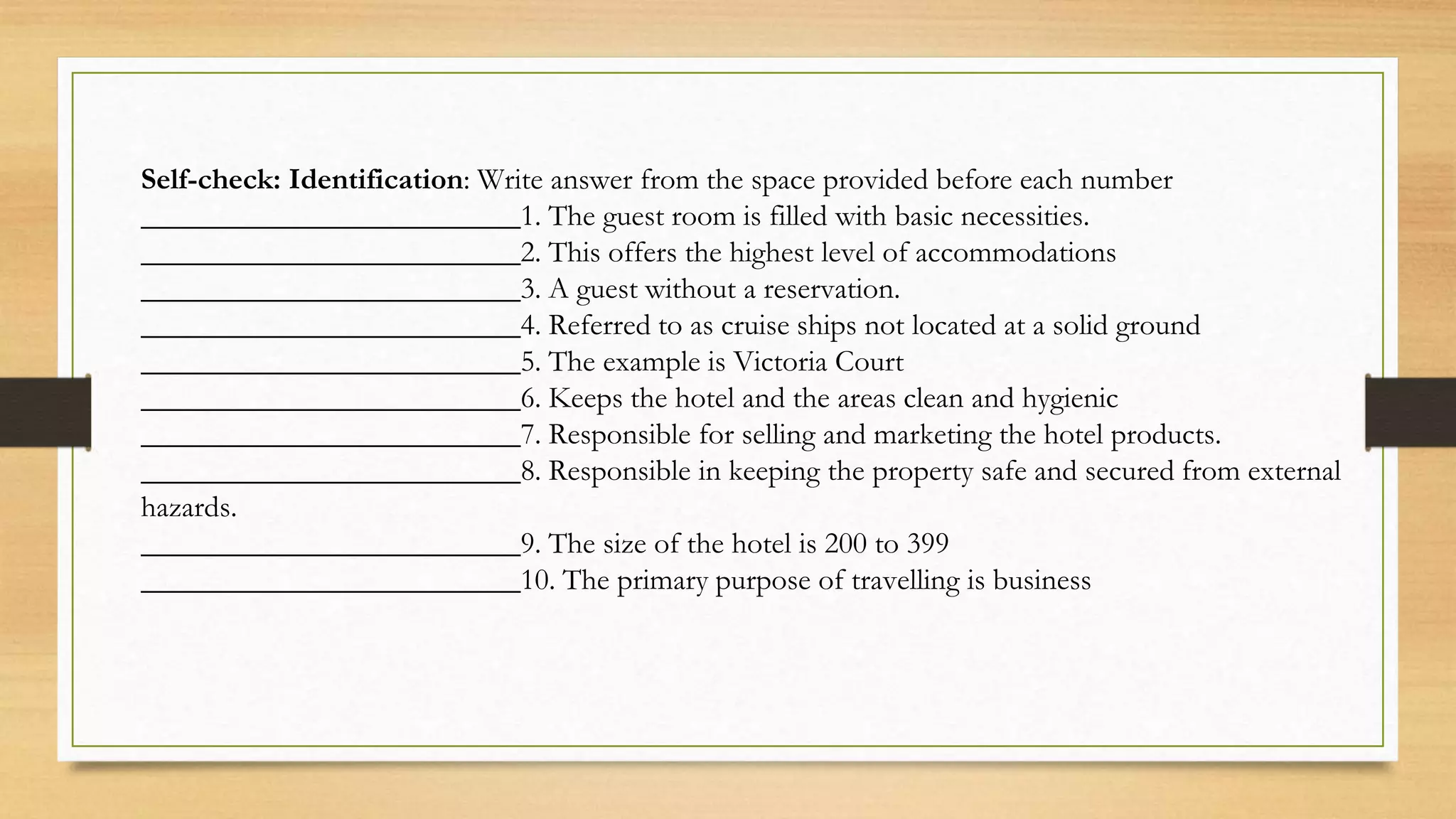 Self-check: Identification: Write answer from the space provided before each number
_________________________1. The guest room is filled with basic necessities.
_________________________2. This offers the highest level of accommodations
_________________________3. A guest without a reservation.
_________________________4. Referred to as cruise ships not located at a solid ground
_________________________5. The example is Victoria Court
_________________________6. Keeps the hotel and the areas clean and hygienic
_________________________7. Responsible for selling and marketing the hotel products.
_________________________8. Responsible in keeping the property safe and secured from external
hazards.
_________________________9. The size of the hotel is 200 to 399
_________________________10. The primary purpose of travelling is business
 