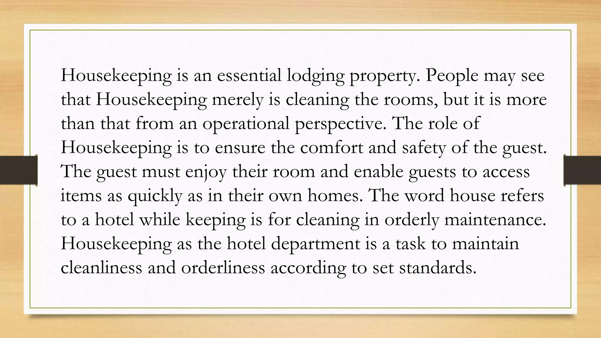 Housekeeping is an essential lodging property. People may see
that Housekeeping merely is cleaning the rooms, but it is more
than that from an operational perspective. The role of
Housekeeping is to ensure the comfort and safety of the guest.
The guest must enjoy their room and enable guests to access
items as quickly as in their own homes. The word house refers
to a hotel while keeping is for cleaning in orderly maintenance.
Housekeeping as the hotel department is a task to maintain
cleanliness and orderliness according to set standards.
 