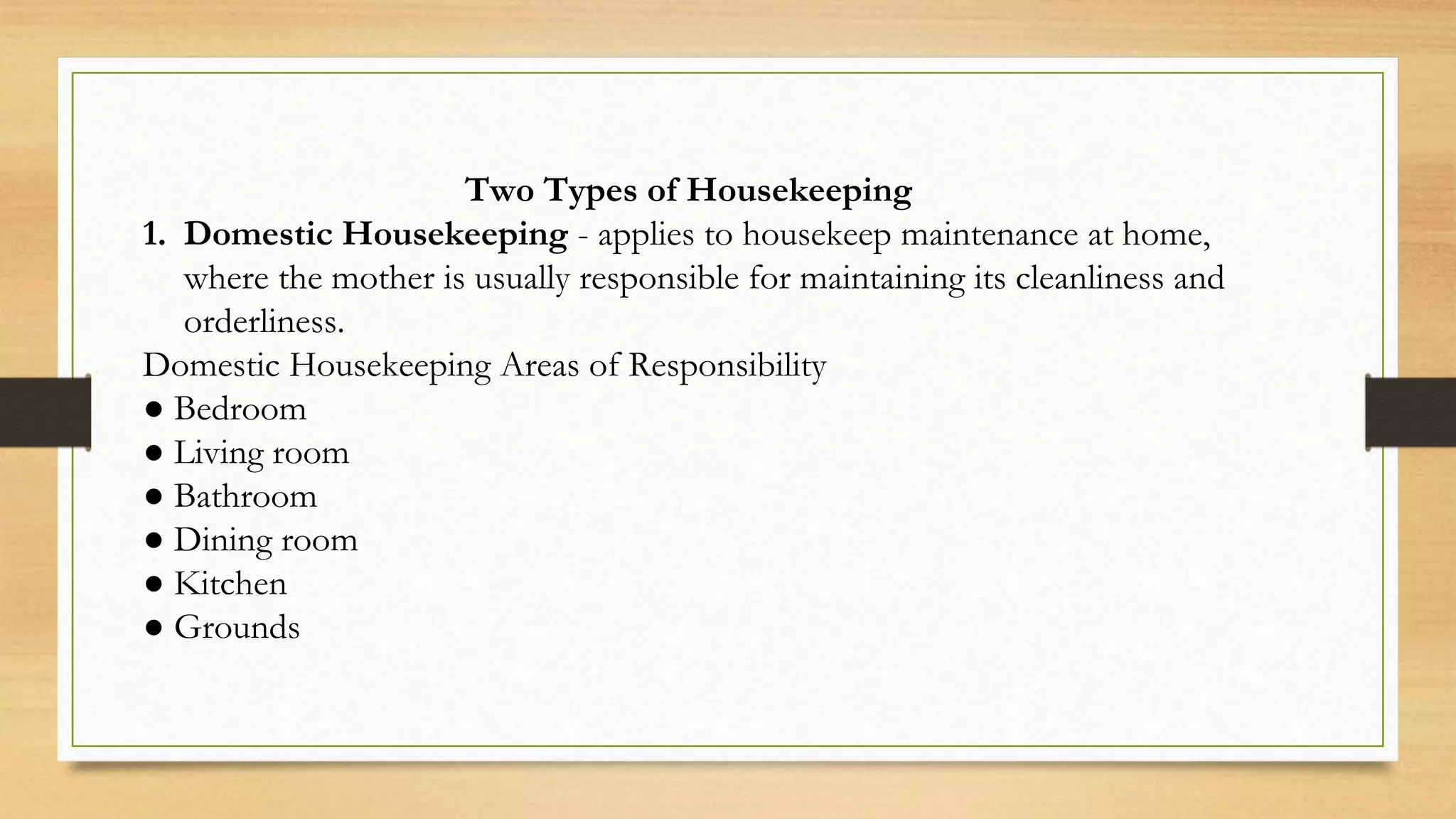 Two Types of Housekeeping
1. Domestic Housekeeping - applies to housekeep maintenance at home,
where the mother is usually responsible for maintaining its cleanliness and
orderliness.
Domestic Housekeeping Areas of Responsibility
● Bedroom
● Living room
● Bathroom
● Dining room
● Kitchen
● Grounds
 