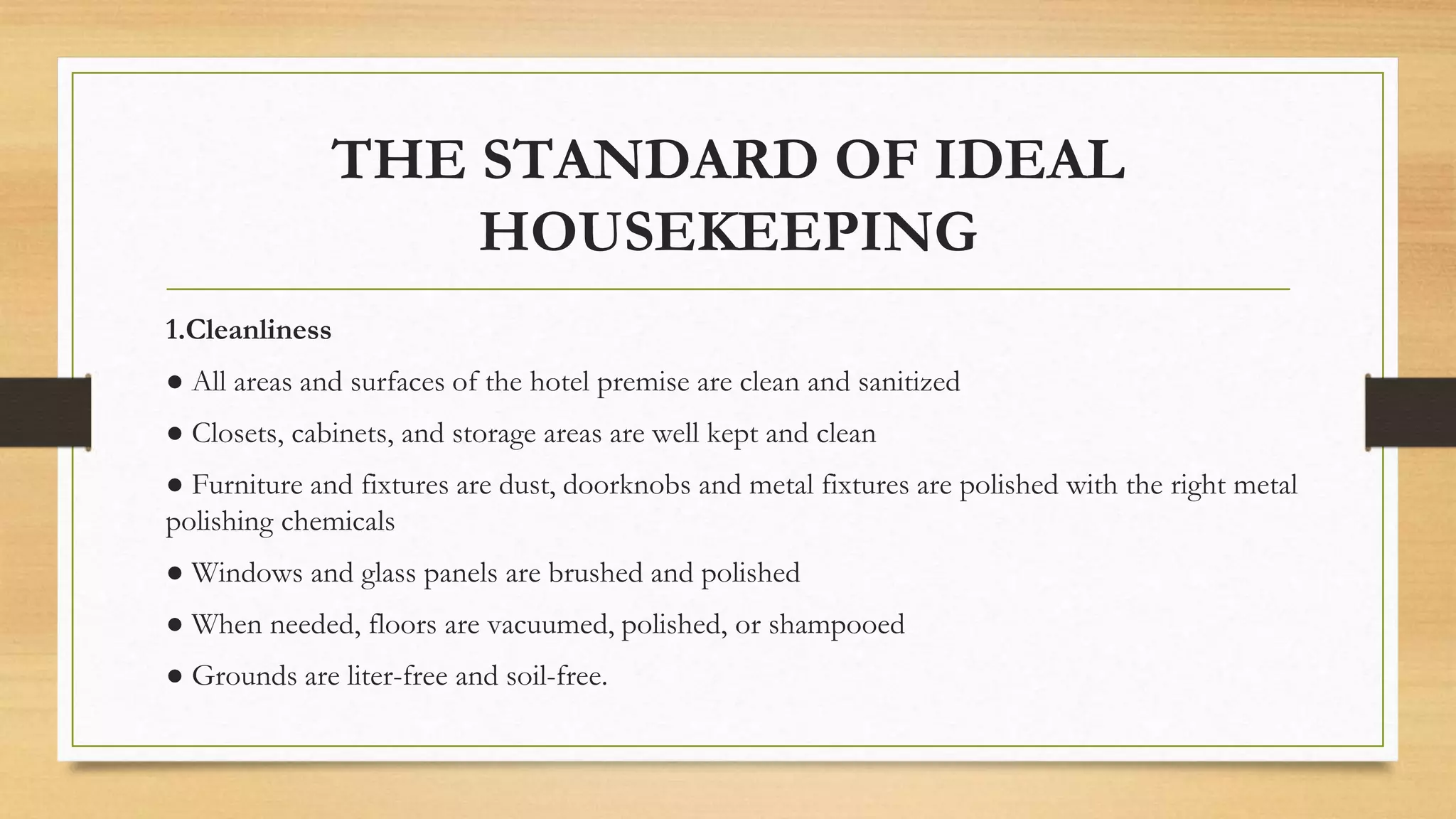 THE STANDARD OF IDEAL
HOUSEKEEPING
1.Cleanliness
● All areas and surfaces of the hotel premise are clean and sanitized
● Closets, cabinets, and storage areas are well kept and clean
● Furniture and fixtures are dust, doorknobs and metal fixtures are polished with the right metal
polishing chemicals
● Windows and glass panels are brushed and polished
● When needed, floors are vacuumed, polished, or shampooed
● Grounds are liter-free and soil-free.
 