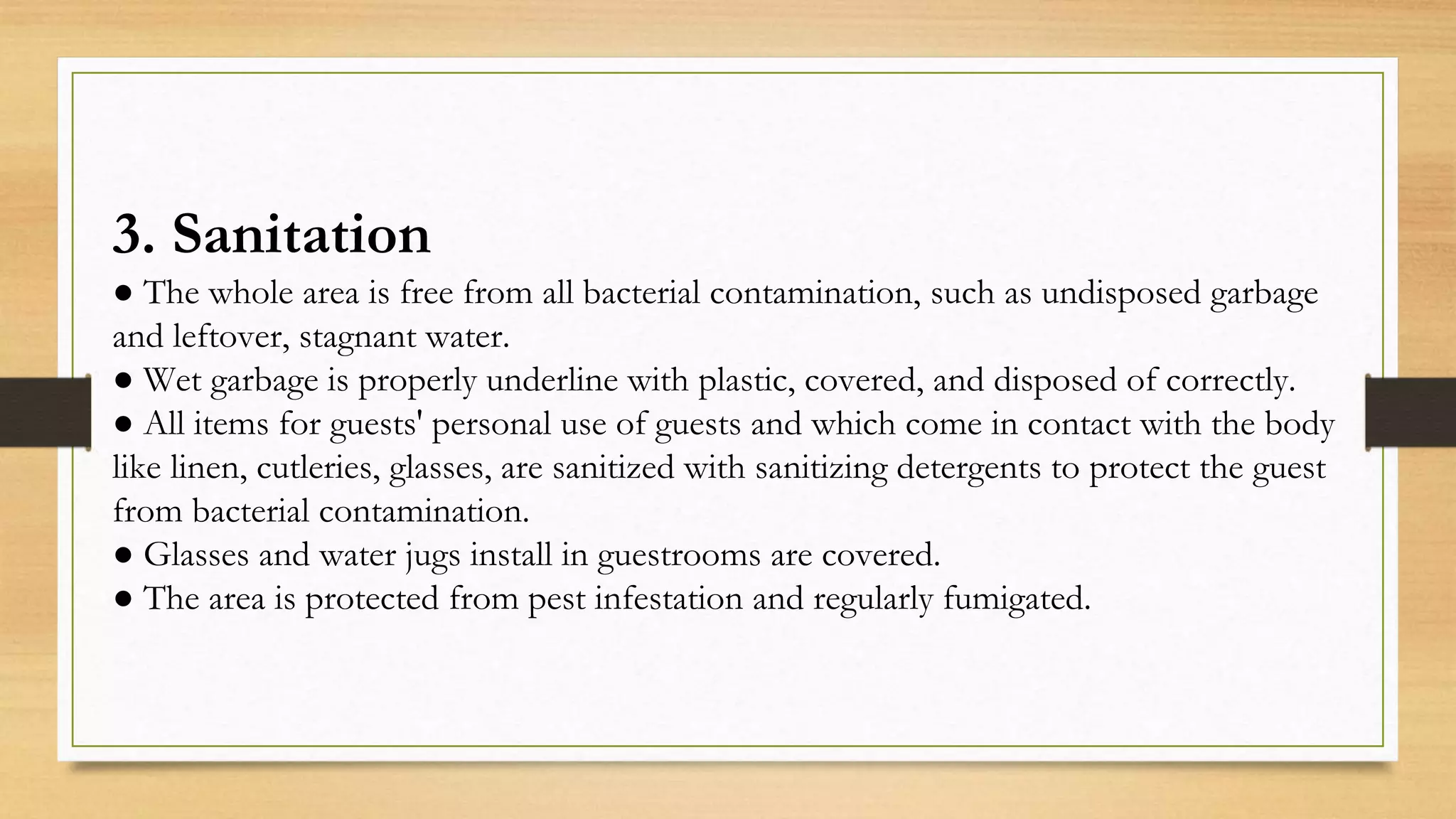 3. Sanitation
● The whole area is free from all bacterial contamination, such as undisposed garbage
and leftover, stagnant water.
● Wet garbage is properly underline with plastic, covered, and disposed of correctly.
● All items for guests' personal use of guests and which come in contact with the body
like linen, cutleries, glasses, are sanitized with sanitizing detergents to protect the guest
from bacterial contamination.
● Glasses and water jugs install in guestrooms are covered.
● The area is protected from pest infestation and regularly fumigated.
 