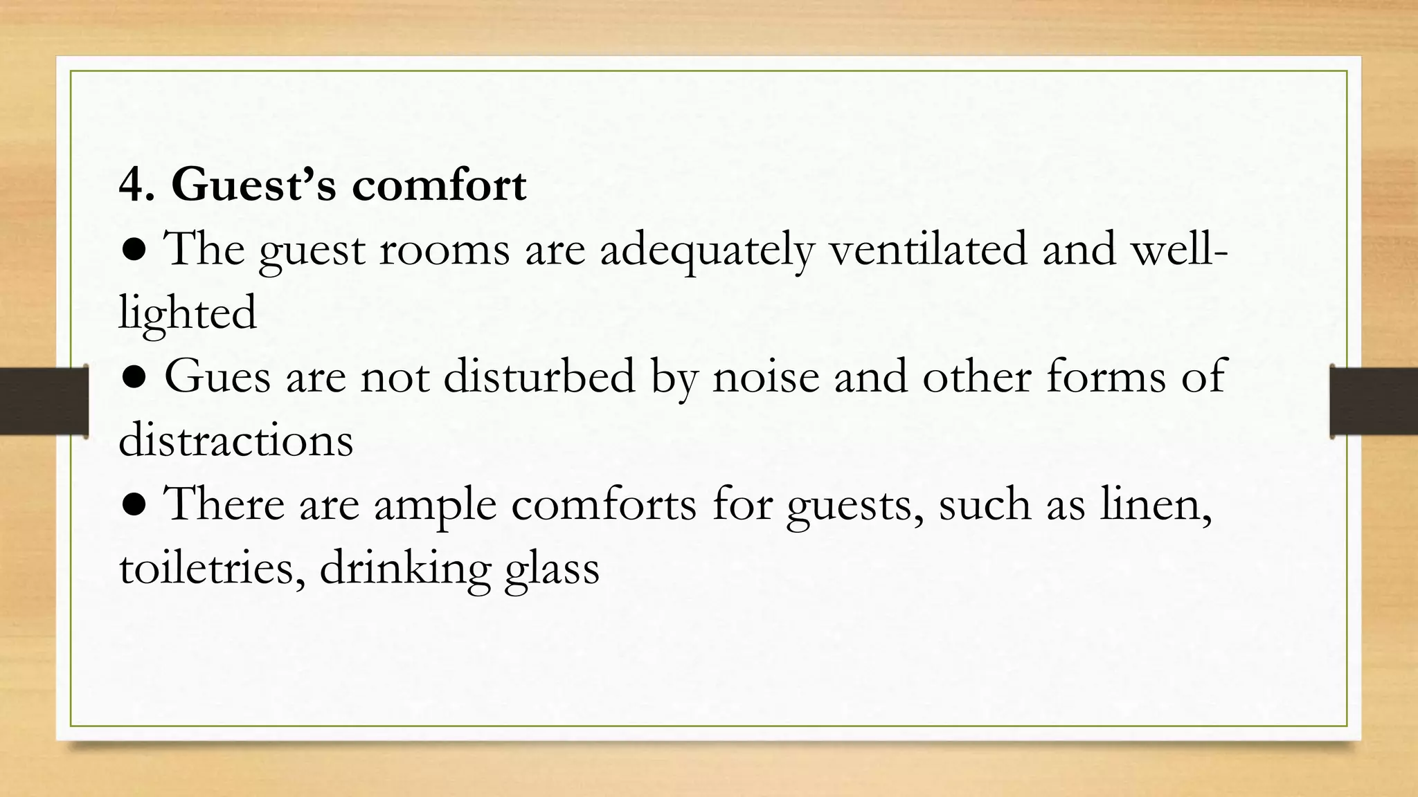 4. Guest’s comfort
● The guest rooms are adequately ventilated and well-
lighted
● Gues are not disturbed by noise and other forms of
distractions
● There are ample comforts for guests, such as linen,
toiletries, drinking glass
 