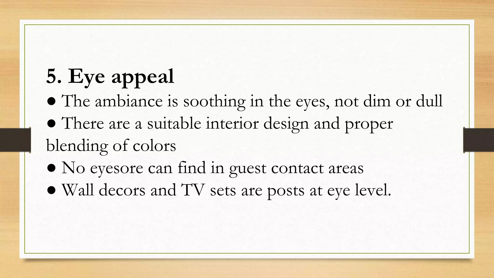 5. Eye appeal
● The ambiance is soothing in the eyes, not dim or dull
● There are a suitable interior design and proper
blending of colors
● No eyesore can find in guest contact areas
● Wall decors and TV sets are posts at eye level.
 