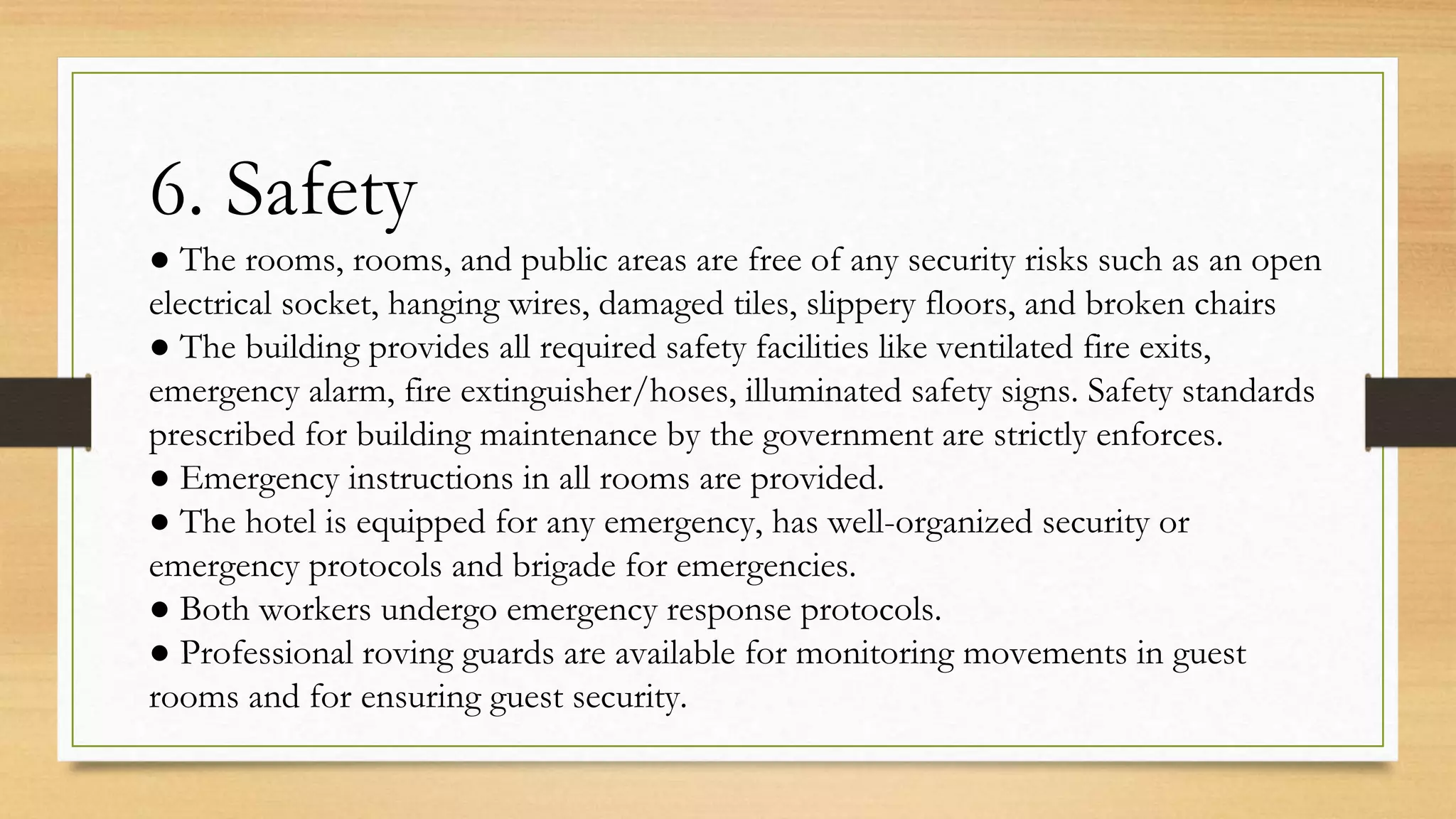6. Safety
● The rooms, rooms, and public areas are free of any security risks such as an open
electrical socket, hanging wires, damaged tiles, slippery floors, and broken chairs
● The building provides all required safety facilities like ventilated fire exits,
emergency alarm, fire extinguisher/hoses, illuminated safety signs. Safety standards
prescribed for building maintenance by the government are strictly enforces.
● Emergency instructions in all rooms are provided.
● The hotel is equipped for any emergency, has well-organized security or
emergency protocols and brigade for emergencies.
● Both workers undergo emergency response protocols.
● Professional roving guards are available for monitoring movements in guest
rooms and for ensuring guest security.
 