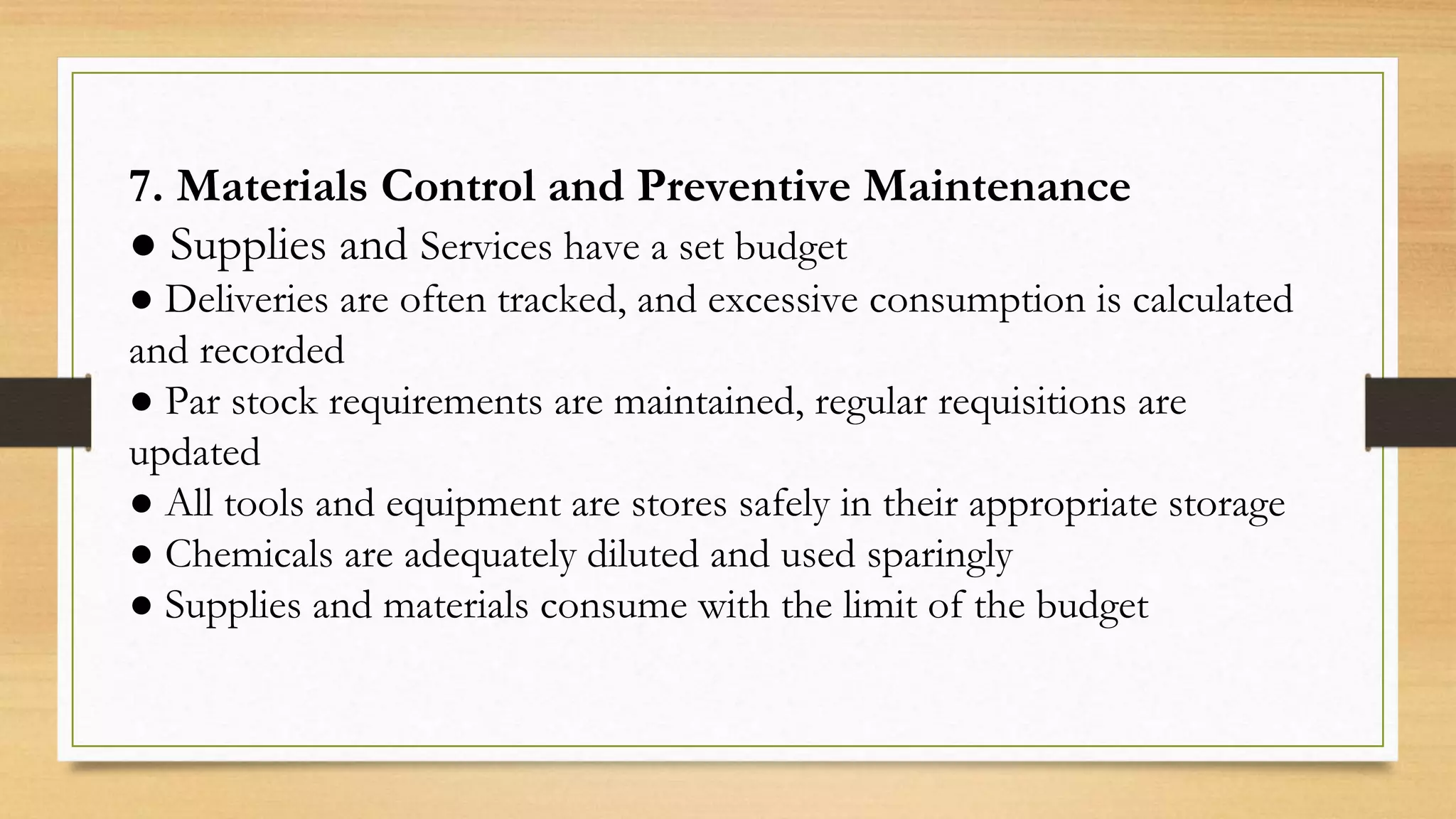 7. Materials Control and Preventive Maintenance
● Supplies and Services have a set budget
● Deliveries are often tracked, and excessive consumption is calculated
and recorded
● Par stock requirements are maintained, regular requisitions are
updated
● All tools and equipment are stores safely in their appropriate storage
● Chemicals are adequately diluted and used sparingly
● Supplies and materials consume with the limit of the budget
 