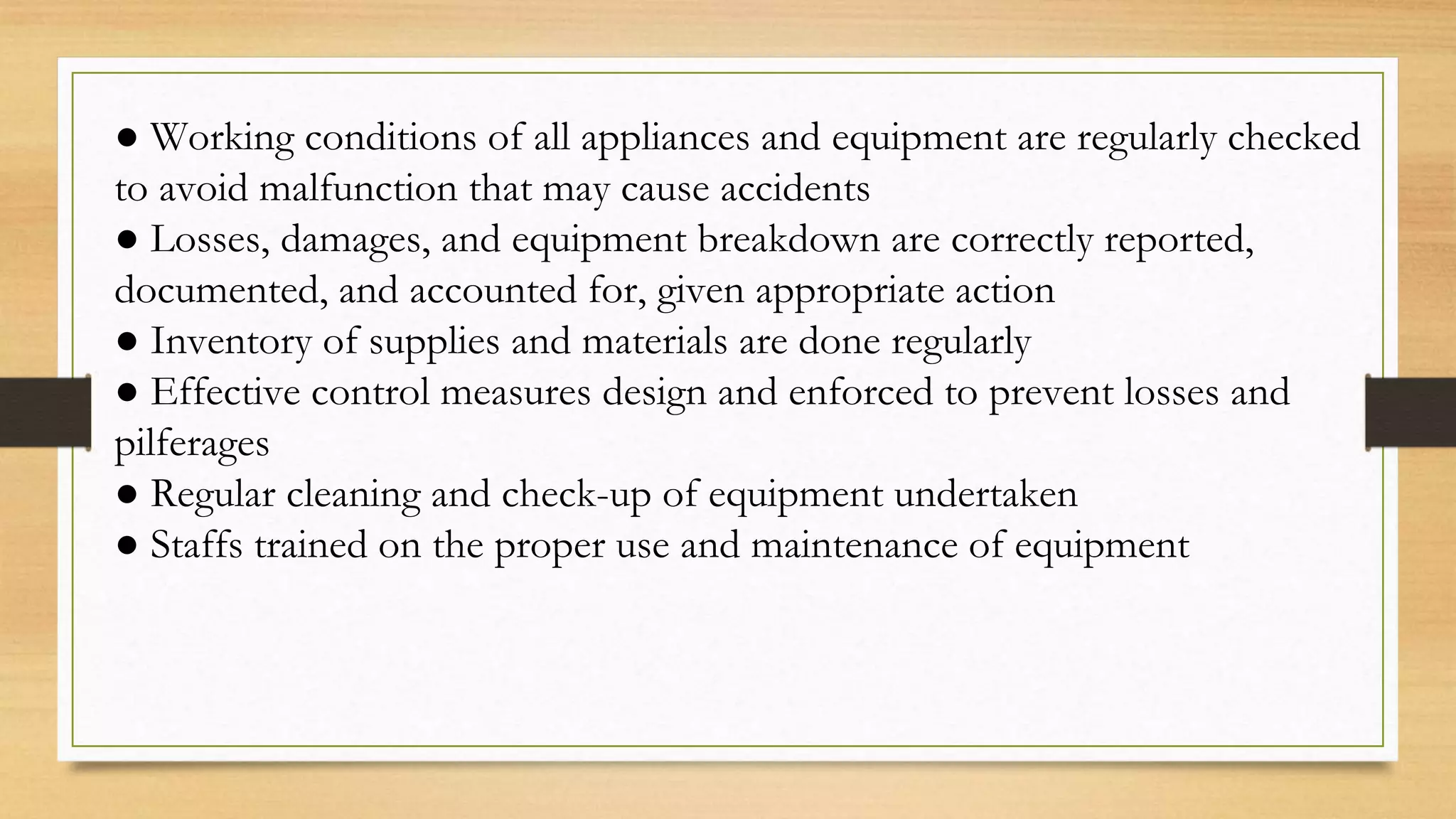 ● Working conditions of all appliances and equipment are regularly checked
to avoid malfunction that may cause accidents
● Losses, damages, and equipment breakdown are correctly reported,
documented, and accounted for, given appropriate action
● Inventory of supplies and materials are done regularly
● Effective control measures design and enforced to prevent losses and
pilferages
● Regular cleaning and check-up of equipment undertaken
● Staffs trained on the proper use and maintenance of equipment
 