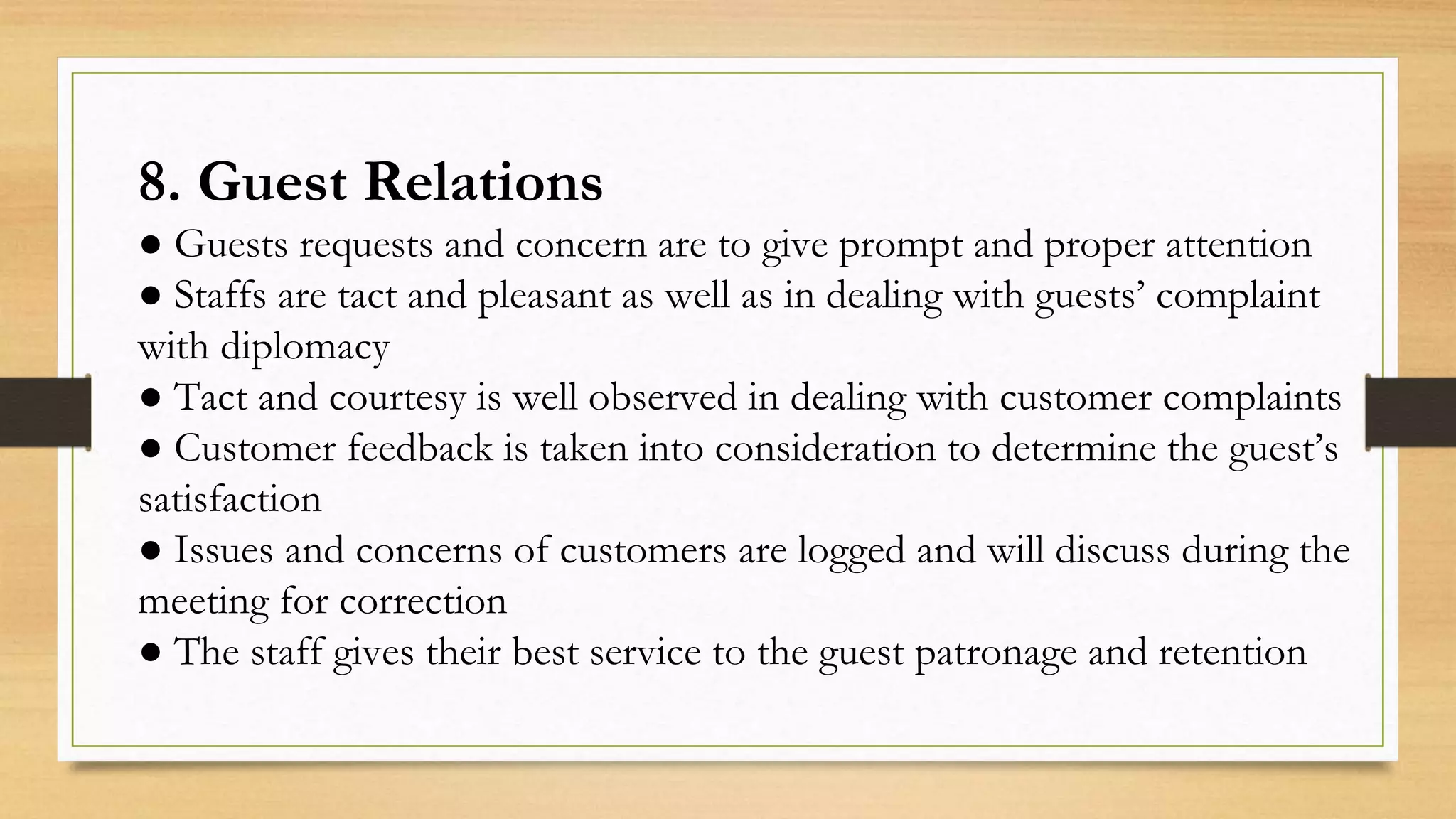 8. Guest Relations
● Guests requests and concern are to give prompt and proper attention
● Staffs are tact and pleasant as well as in dealing with guests’ complaint
with diplomacy
● Tact and courtesy is well observed in dealing with customer complaints
● Customer feedback is taken into consideration to determine the guest’s
satisfaction
● Issues and concerns of customers are logged and will discuss during the
meeting for correction
● The staff gives their best service to the guest patronage and retention
 