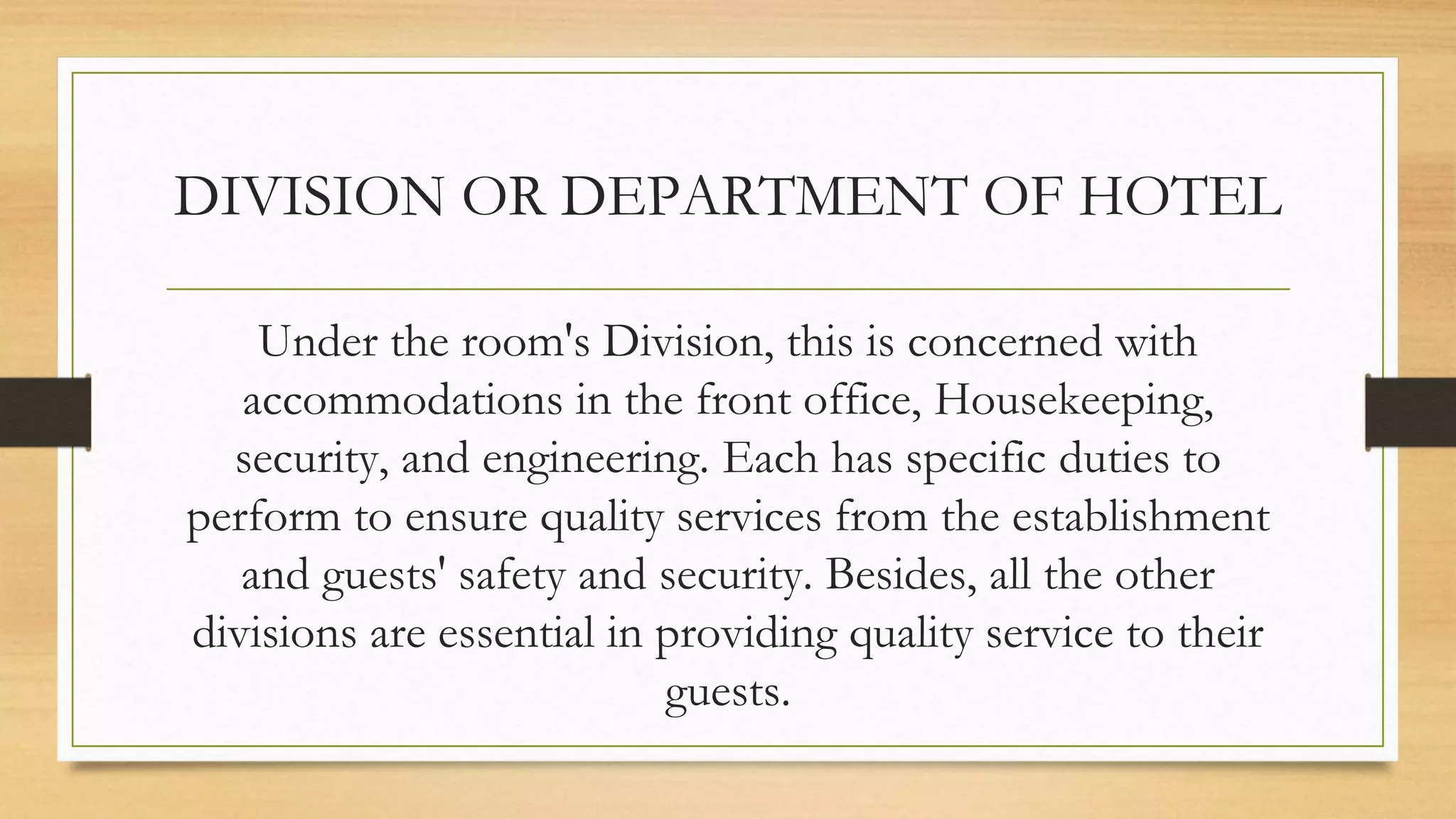 DIVISION OR DEPARTMENT OF HOTEL
Under the room's Division, this is concerned with
accommodations in the front office, Housekeeping,
security, and engineering. Each has specific duties to
perform to ensure quality services from the establishment
and guests' safety and security. Besides, all the other
divisions are essential in providing quality service to their
guests.
 