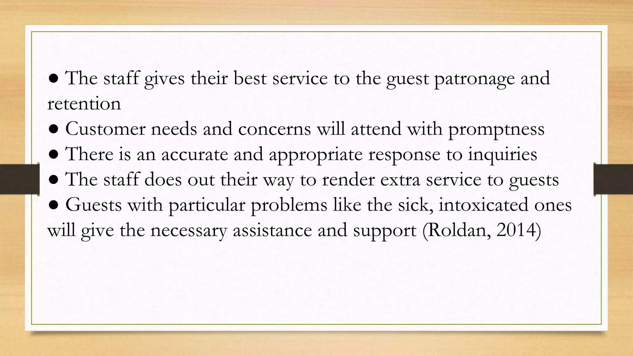 ● The staff gives their best service to the guest patronage and
retention
● Customer needs and concerns will attend with promptness
● There is an accurate and appropriate response to inquiries
● The staff does out their way to render extra service to guests
● Guests with particular problems like the sick, intoxicated ones
will give the necessary assistance and support (Roldan, 2014)
 