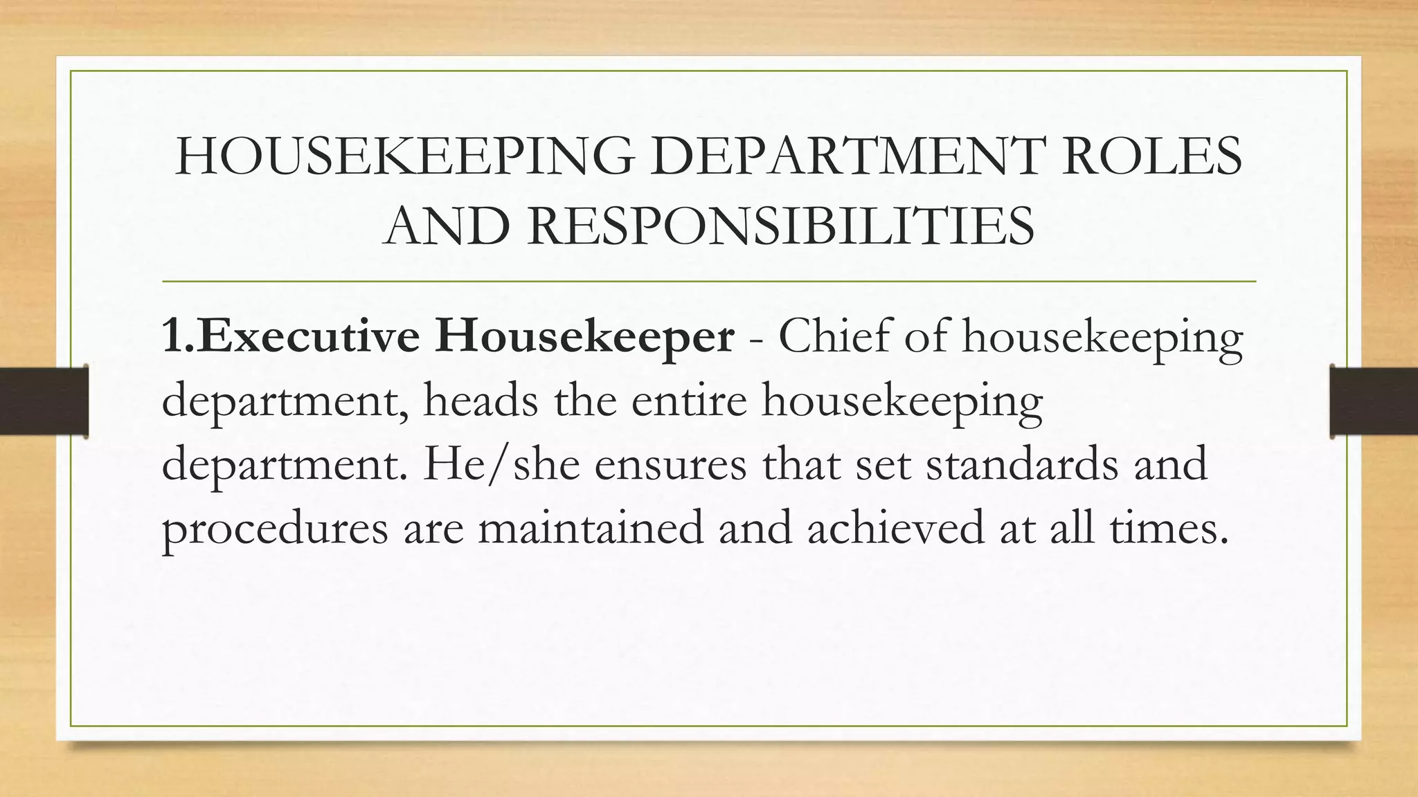 HOUSEKEEPING DEPARTMENT ROLES
AND RESPONSIBILITIES
1.Executive Housekeeper - Chief of housekeeping
department, heads the entire housekeeping
department. He/she ensures that set standards and
procedures are maintained and achieved at all times.
 
