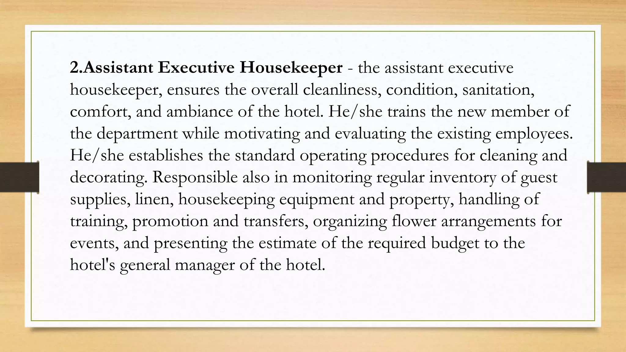 2.Assistant Executive Housekeeper - the assistant executive
housekeeper, ensures the overall cleanliness, condition, sanitation,
comfort, and ambiance of the hotel. He/she trains the new member of
the department while motivating and evaluating the existing employees.
He/she establishes the standard operating procedures for cleaning and
decorating. Responsible also in monitoring regular inventory of guest
supplies, linen, housekeeping equipment and property, handling of
training, promotion and transfers, organizing flower arrangements for
events, and presenting the estimate of the required budget to the
hotel's general manager of the hotel.
 