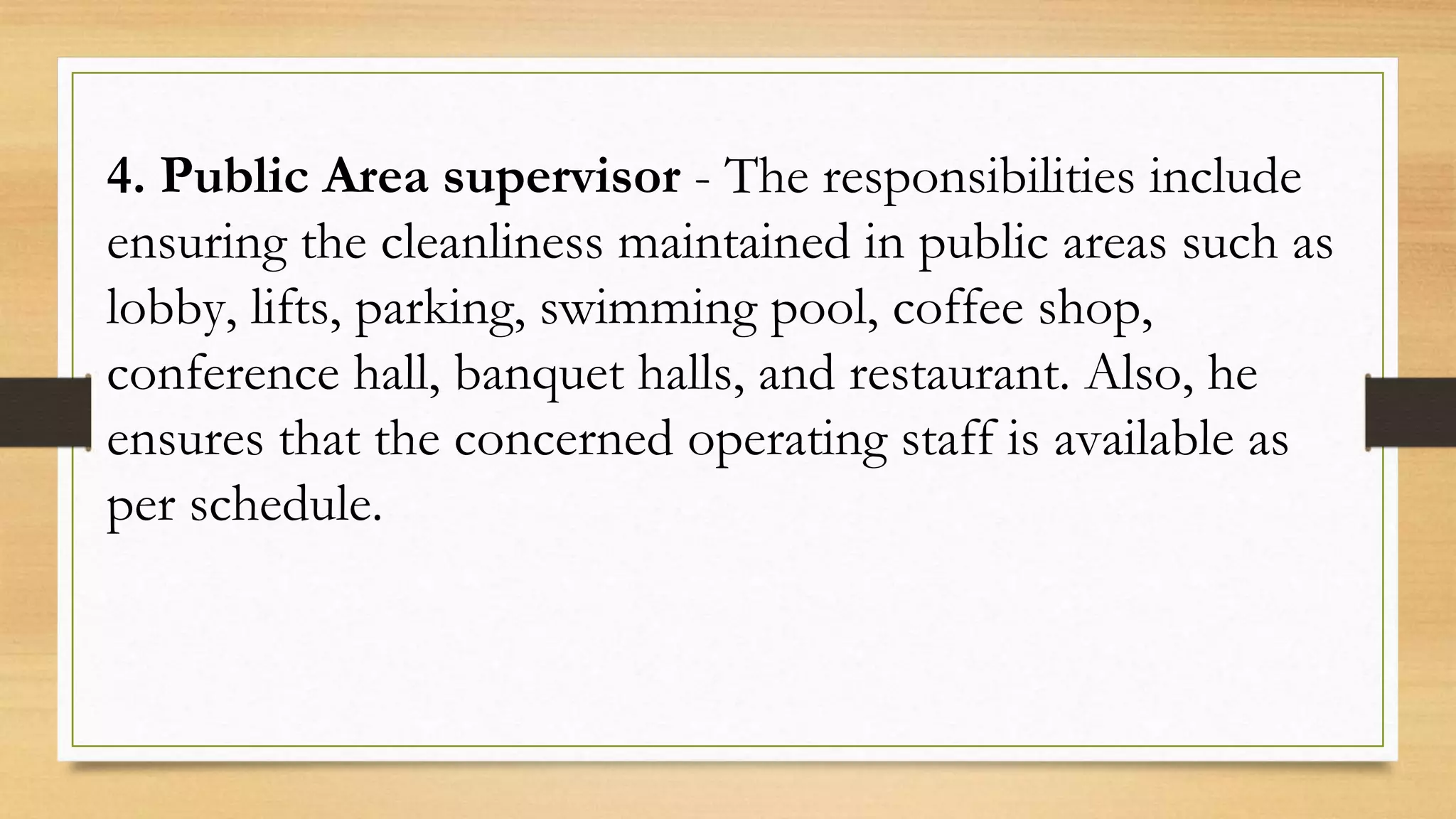 4. Public Area supervisor - The responsibilities include
ensuring the cleanliness maintained in public areas such as
lobby, lifts, parking, swimming pool, coffee shop,
conference hall, banquet halls, and restaurant. Also, he
ensures that the concerned operating staff is available as
per schedule.
 