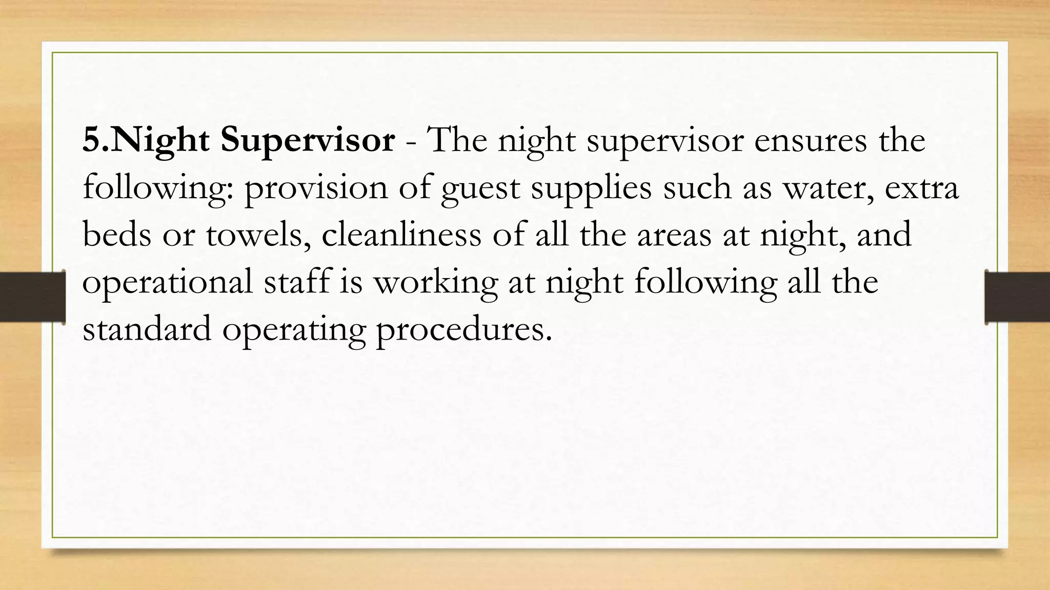 5.Night Supervisor - The night supervisor ensures the
following: provision of guest supplies such as water, extra
beds or towels, cleanliness of all the areas at night, and
operational staff is working at night following all the
standard operating procedures.
 