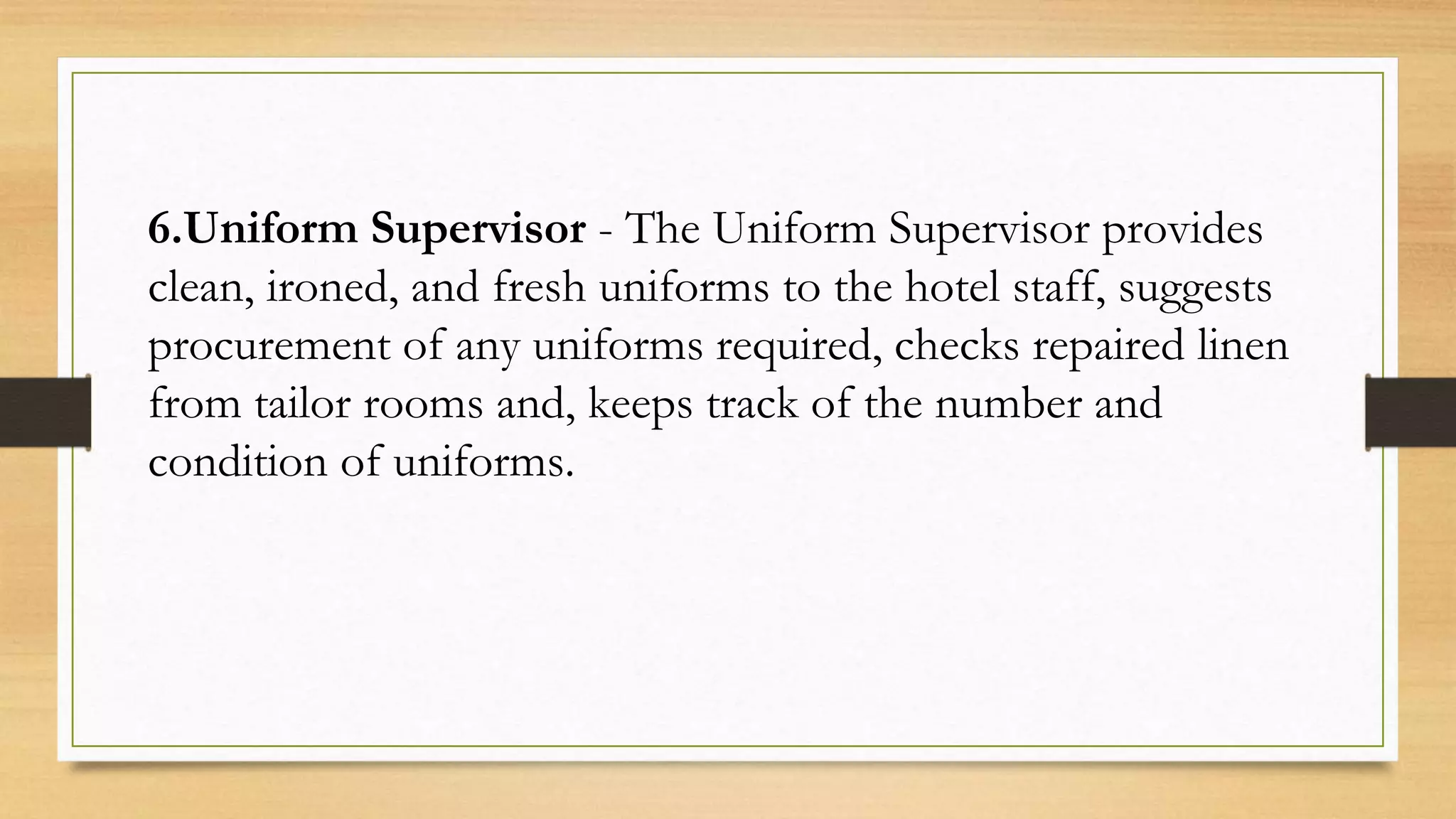 6.Uniform Supervisor - The Uniform Supervisor provides
clean, ironed, and fresh uniforms to the hotel staff, suggests
procurement of any uniforms required, checks repaired linen
from tailor rooms and, keeps track of the number and
condition of uniforms.
 