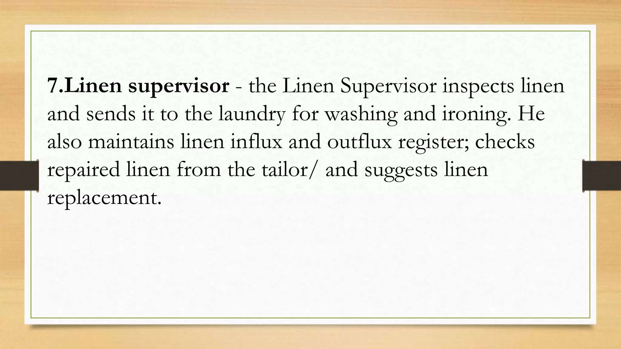 7.Linen supervisor - the Linen Supervisor inspects linen
and sends it to the laundry for washing and ironing. He
also maintains linen influx and outflux register; checks
repaired linen from the tailor/ and suggests linen
replacement.
 