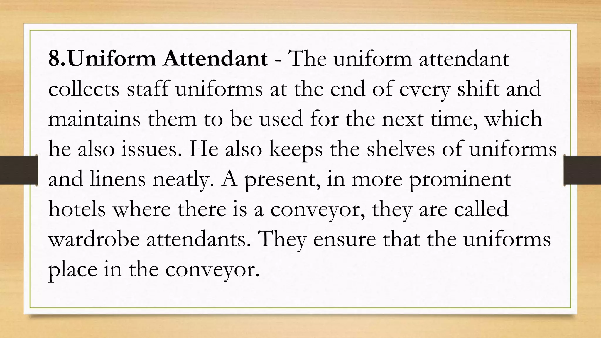 8.Uniform Attendant - The uniform attendant
collects staff uniforms at the end of every shift and
maintains them to be used for the next time, which
he also issues. He also keeps the shelves of uniforms
and linens neatly. A present, in more prominent
hotels where there is a conveyor, they are called
wardrobe attendants. They ensure that the uniforms
place in the conveyor.
 