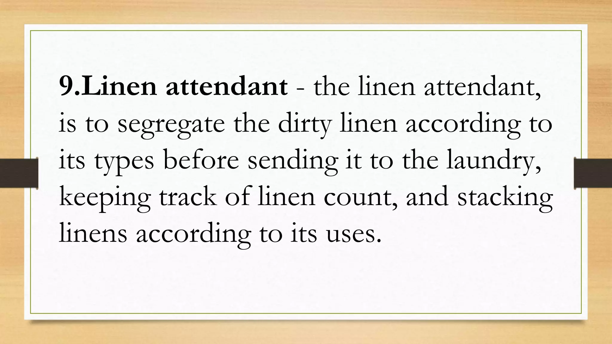 9.Linen attendant - the linen attendant,
is to segregate the dirty linen according to
its types before sending it to the laundry,
keeping track of linen count, and stacking
linens according to its uses.
 