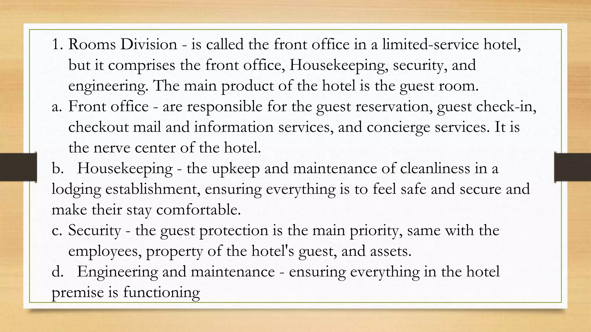 1. Rooms Division - is called the front office in a limited-service hotel,
but it comprises the front office, Housekeeping, security, and
engineering. The main product of the hotel is the guest room.
a. Front office - are responsible for the guest reservation, guest check-in,
checkout mail and information services, and concierge services. It is
the nerve center of the hotel.
b. Housekeeping - the upkeep and maintenance of cleanliness in a
lodging establishment, ensuring everything is to feel safe and secure and
make their stay comfortable.
c. Security - the guest protection is the main priority, same with the
employees, property of the hotel's guest, and assets.
d. Engineering and maintenance - ensuring everything in the hotel
premise is functioning
 