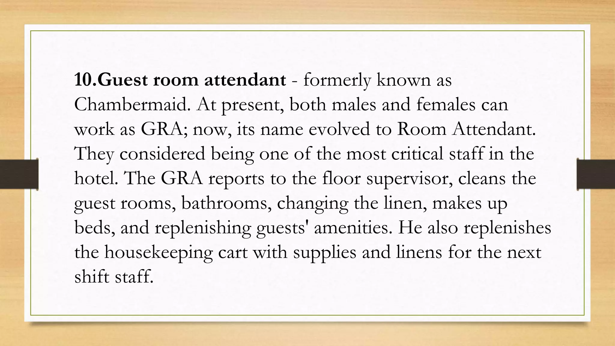 10.Guest room attendant - formerly known as
Chambermaid. At present, both males and females can
work as GRA; now, its name evolved to Room Attendant.
They considered being one of the most critical staff in the
hotel. The GRA reports to the floor supervisor, cleans the
guest rooms, bathrooms, changing the linen, makes up
beds, and replenishing guests' amenities. He also replenishes
the housekeeping cart with supplies and linens for the next
shift staff.
 