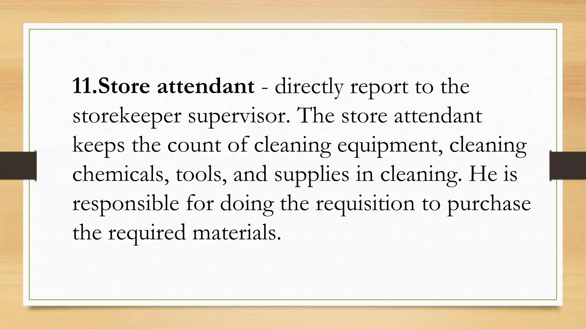 11.Store attendant - directly report to the
storekeeper supervisor. The store attendant
keeps the count of cleaning equipment, cleaning
chemicals, tools, and supplies in cleaning. He is
responsible for doing the requisition to purchase
the required materials.
 