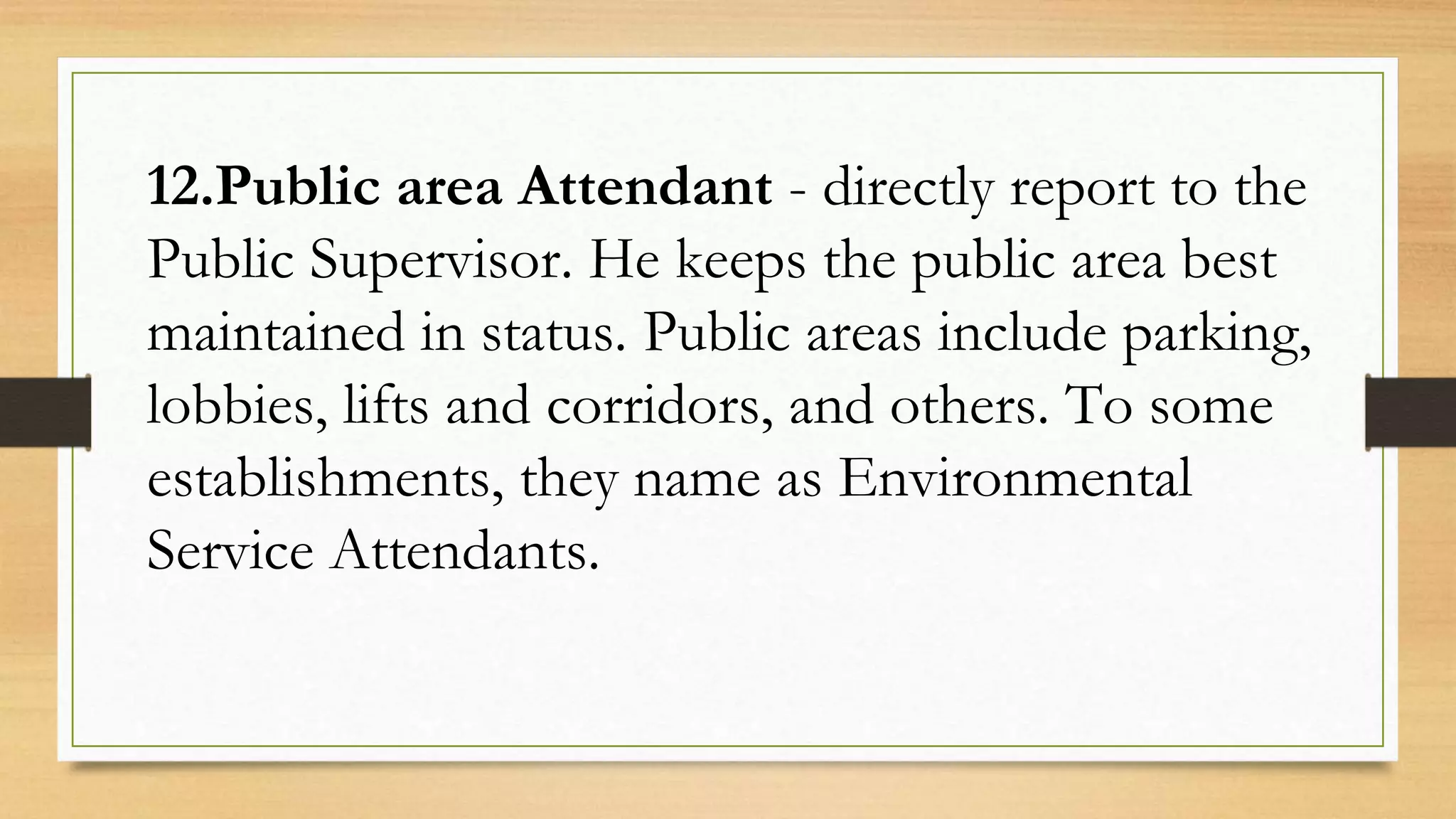 12.Public area Attendant - directly report to the
Public Supervisor. He keeps the public area best
maintained in status. Public areas include parking,
lobbies, lifts and corridors, and others. To some
establishments, they name as Environmental
Service Attendants.
 