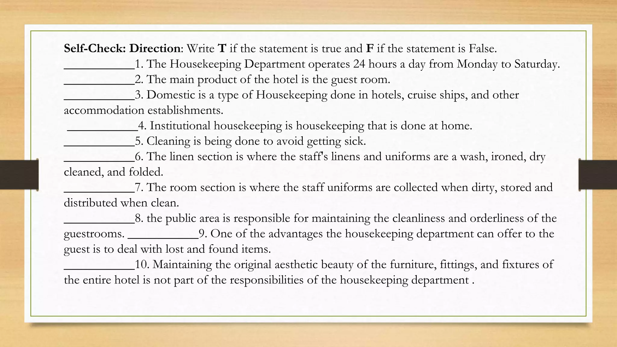 Self-Check: Direction: Write T if the statement is true and F if the statement is False.
___________1. The Housekeeping Department operates 24 hours a day from Monday to Saturday.
___________2. The main product of the hotel is the guest room.
___________3. Domestic is a type of Housekeeping done in hotels, cruise ships, and other
accommodation establishments.
___________4. Institutional housekeeping is housekeeping that is done at home.
___________5. Cleaning is being done to avoid getting sick.
___________6. The linen section is where the staff's linens and uniforms are a wash, ironed, dry
cleaned, and folded.
___________7. The room section is where the staff uniforms are collected when dirty, stored and
distributed when clean.
___________8. the public area is responsible for maintaining the cleanliness and orderliness of the
guestrooms. ___________9. One of the advantages the housekeeping department can offer to the
guest is to deal with lost and found items.
___________10. Maintaining the original aesthetic beauty of the furniture, fittings, and fixtures of
the entire hotel is not part of the responsibilities of the housekeeping department .
 