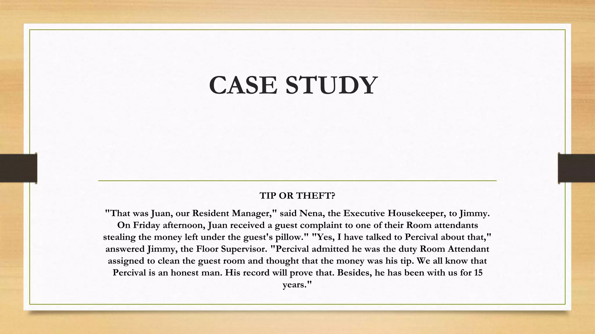 CASE STUDY
TIP OR THEFT?
"That was Juan, our Resident Manager," said Nena, the Executive Housekeeper, to Jimmy.
On Friday afternoon, Juan received a guest complaint to one of their Room attendants
stealing the money left under the guest's pillow." "Yes, I have talked to Percival about that,"
answered Jimmy, the Floor Supervisor. "Percival admitted he was the duty Room Attendant
assigned to clean the guest room and thought that the money was his tip. We all know that
Percival is an honest man. His record will prove that. Besides, he has been with us for 15
years."
 