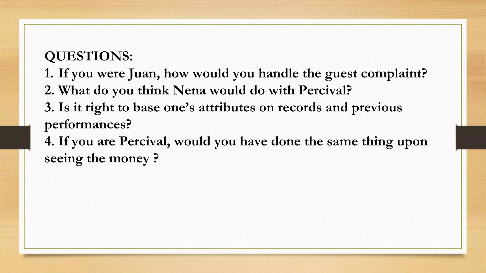 QUESTIONS:
1. If you were Juan, how would you handle the guest complaint?
2. What do you think Nena would do with Percival?
3. Is it right to base one’s attributes on records and previous
performances?
4. If you are Percival, would you have done the same thing upon
seeing the money ?
 