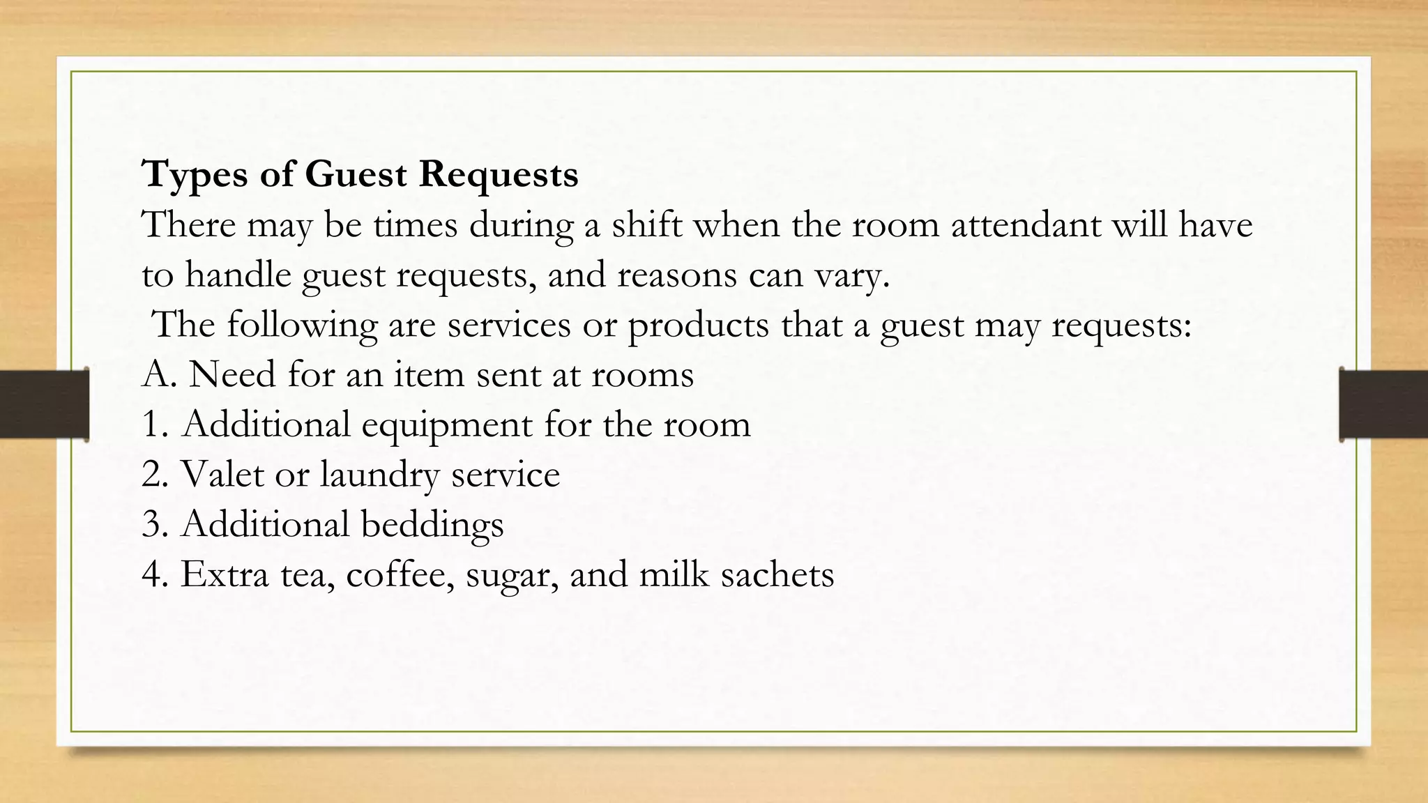 Types of Guest Requests
There may be times during a shift when the room attendant will have
to handle guest requests, and reasons can vary.
The following are services or products that a guest may requests:
A. Need for an item sent at rooms
1. Additional equipment for the room
2. Valet or laundry service
3. Additional beddings
4. Extra tea, coffee, sugar, and milk sachets
 