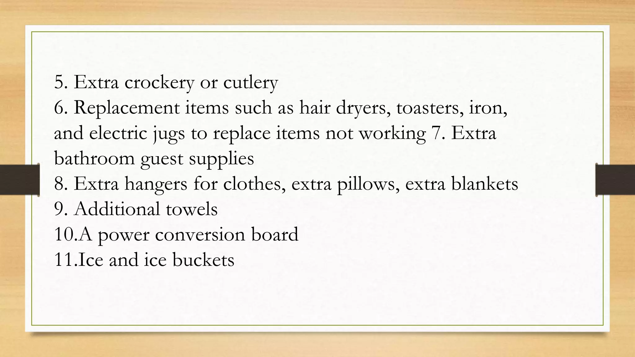 5. Extra crockery or cutlery
6. Replacement items such as hair dryers, toasters, iron,
and electric jugs to replace items not working 7. Extra
bathroom guest supplies
8. Extra hangers for clothes, extra pillows, extra blankets
9. Additional towels
10.A power conversion board
11.Ice and ice buckets
 