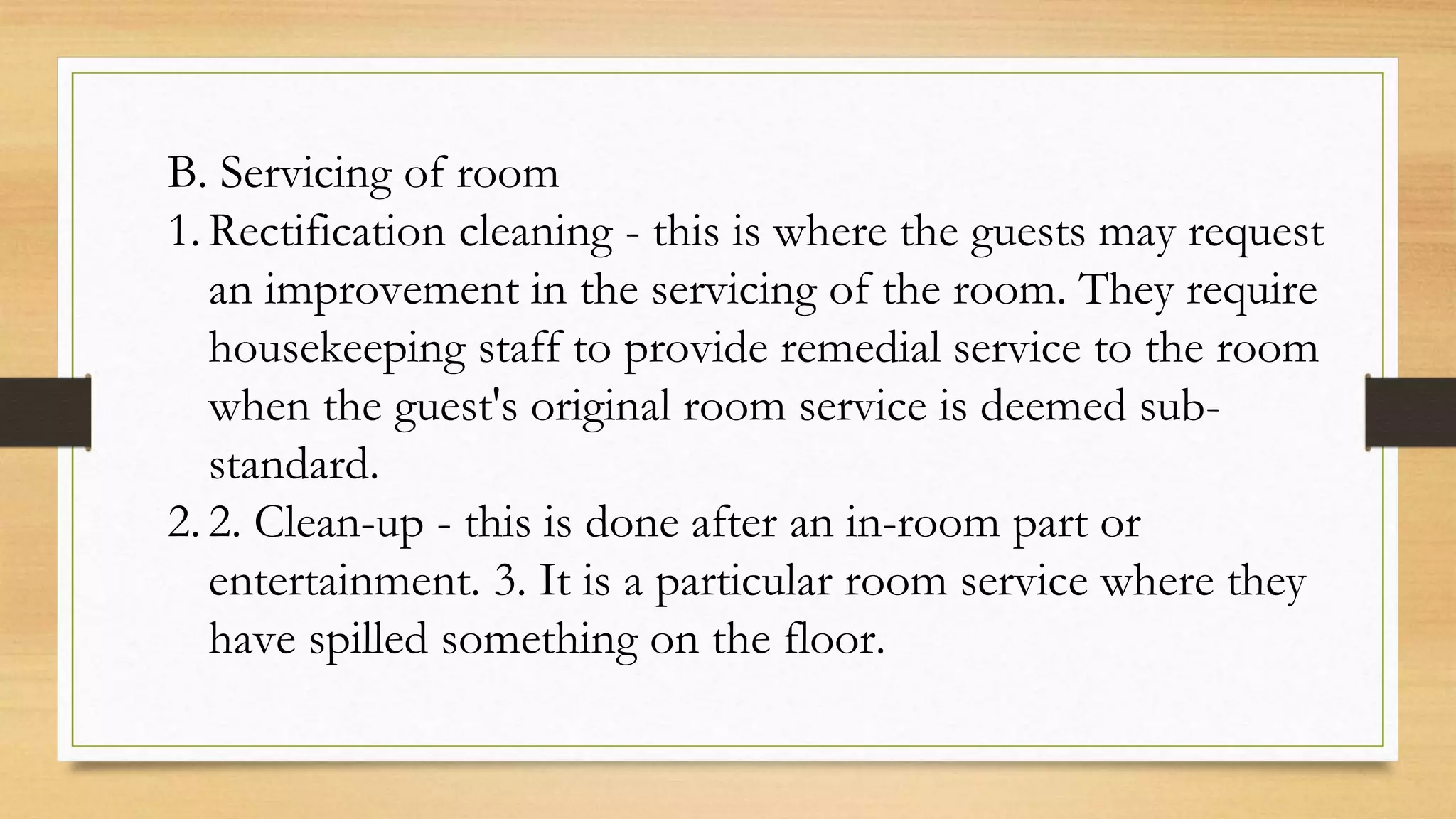 B. Servicing of room
1. Rectification cleaning - this is where the guests may request
an improvement in the servicing of the room. They require
housekeeping staff to provide remedial service to the room
when the guest's original room service is deemed sub-
standard.
2. 2. Clean-up - this is done after an in-room part or
entertainment. 3. It is a particular room service where they
have spilled something on the floor.
 