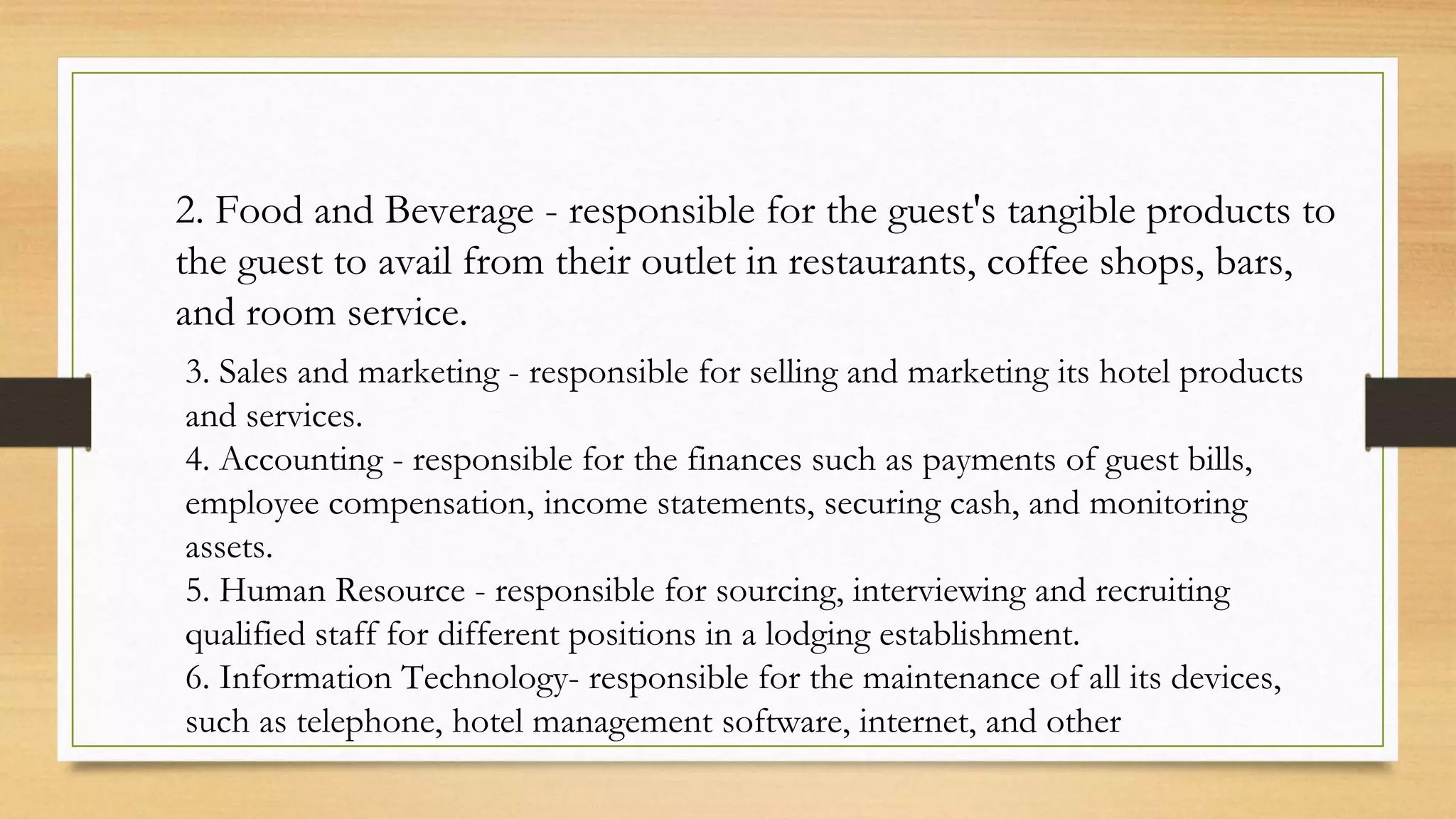 2. Food and Beverage - responsible for the guest's tangible products to
the guest to avail from their outlet in restaurants, coffee shops, bars,
and room service.
3. Sales and marketing - responsible for selling and marketing its hotel products
and services.
4. Accounting - responsible for the finances such as payments of guest bills,
employee compensation, income statements, securing cash, and monitoring
assets.
5. Human Resource - responsible for sourcing, interviewing and recruiting
qualified staff for different positions in a lodging establishment.
6. Information Technology- responsible for the maintenance of all its devices,
such as telephone, hotel management software, internet, and other
 