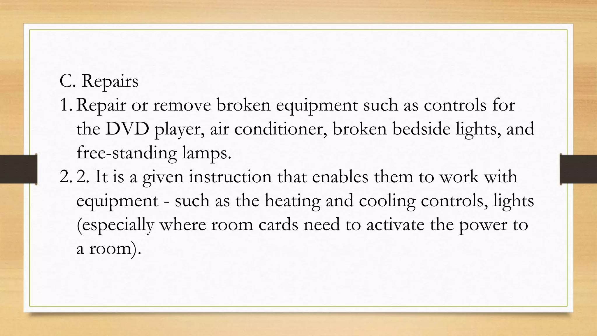 C. Repairs
1. Repair or remove broken equipment such as controls for
the DVD player, air conditioner, broken bedside lights, and
free-standing lamps.
2. 2. It is a given instruction that enables them to work with
equipment - such as the heating and cooling controls, lights
(especially where room cards need to activate the power to
a room).
 