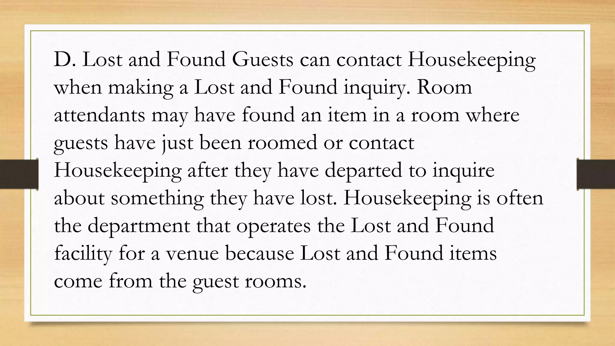 D. Lost and Found Guests can contact Housekeeping
when making a Lost and Found inquiry. Room
attendants may have found an item in a room where
guests have just been roomed or contact
Housekeeping after they have departed to inquire
about something they have lost. Housekeeping is often
the department that operates the Lost and Found
facility for a venue because Lost and Found items
come from the guest rooms.
 