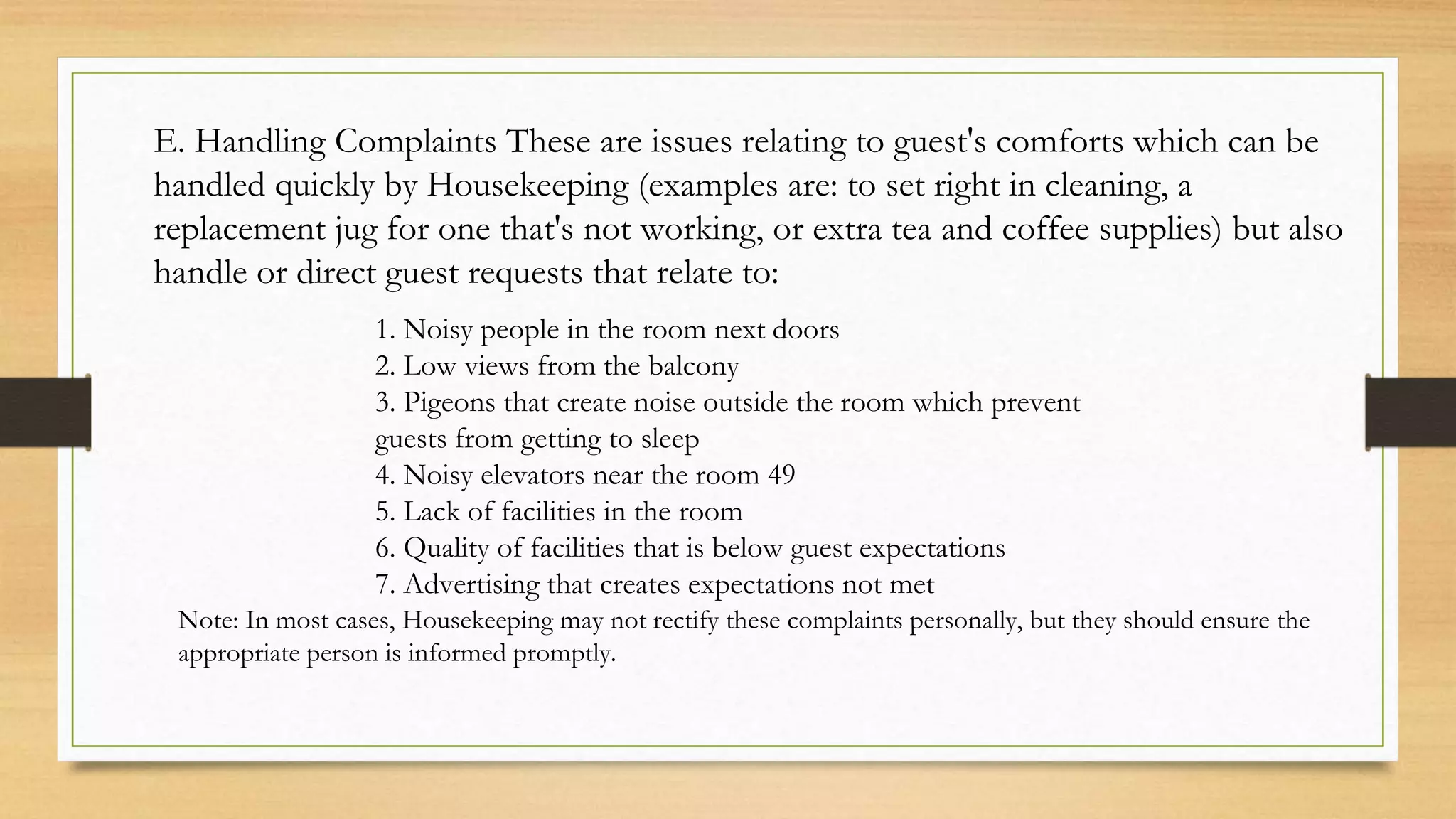 E. Handling Complaints These are issues relating to guest's comforts which can be
handled quickly by Housekeeping (examples are: to set right in cleaning, a
replacement jug for one that's not working, or extra tea and coffee supplies) but also
handle or direct guest requests that relate to:
1. Noisy people in the room next doors
2. Low views from the balcony
3. Pigeons that create noise outside the room which prevent
guests from getting to sleep
4. Noisy elevators near the room 49
5. Lack of facilities in the room
6. Quality of facilities that is below guest expectations
7. Advertising that creates expectations not met
Note: In most cases, Housekeeping may not rectify these complaints personally, but they should ensure the
appropriate person is informed promptly.
 