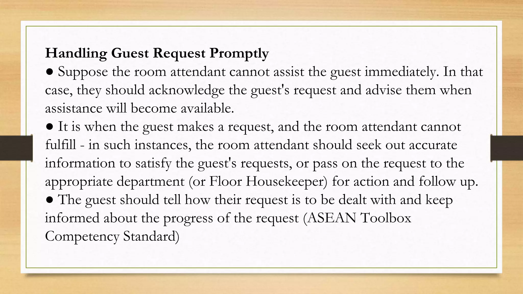 Handling Guest Request Promptly
● Suppose the room attendant cannot assist the guest immediately. In that
case, they should acknowledge the guest's request and advise them when
assistance will become available.
● It is when the guest makes a request, and the room attendant cannot
fulfill - in such instances, the room attendant should seek out accurate
information to satisfy the guest's requests, or pass on the request to the
appropriate department (or Floor Housekeeper) for action and follow up.
● The guest should tell how their request is to be dealt with and keep
informed about the progress of the request (ASEAN Toolbox
Competency Standard)
 